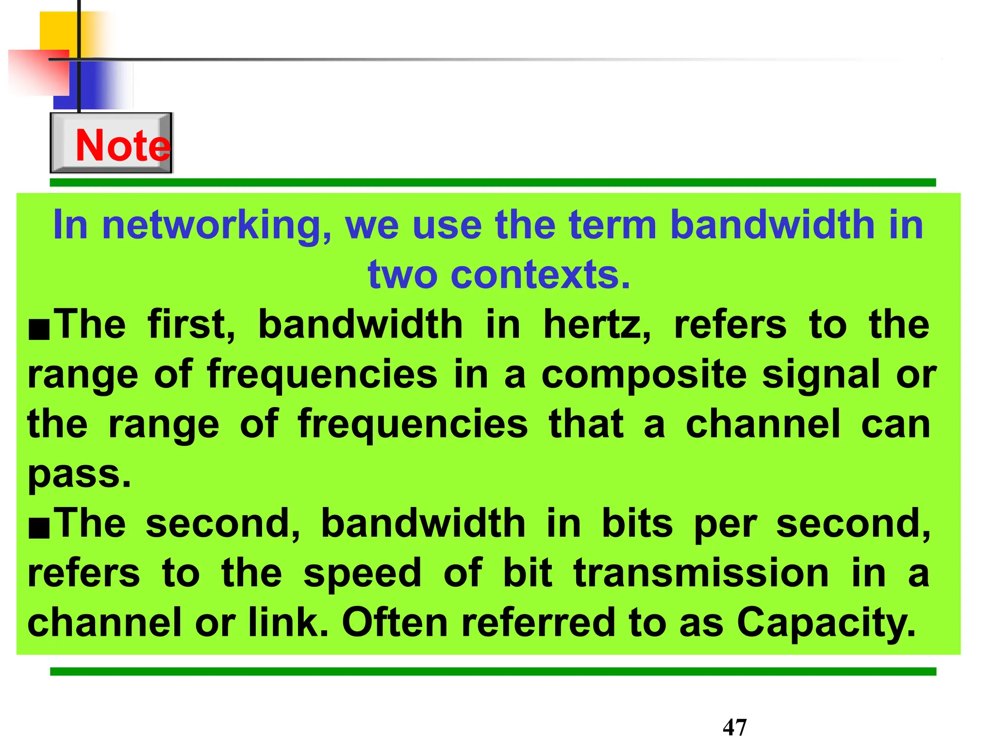 In networking, we use the term bandwidth in
two contexts.
▪The first, bandwidth in hertz, refers to the
range of frequencies in a composite signal or
the range of frequencies that a channel can
pass.
▪The second, bandwidth in bits per second,
refers to the speed of bit transmission in a
channel or link. Often referred to as Capacity.
Note
47
 