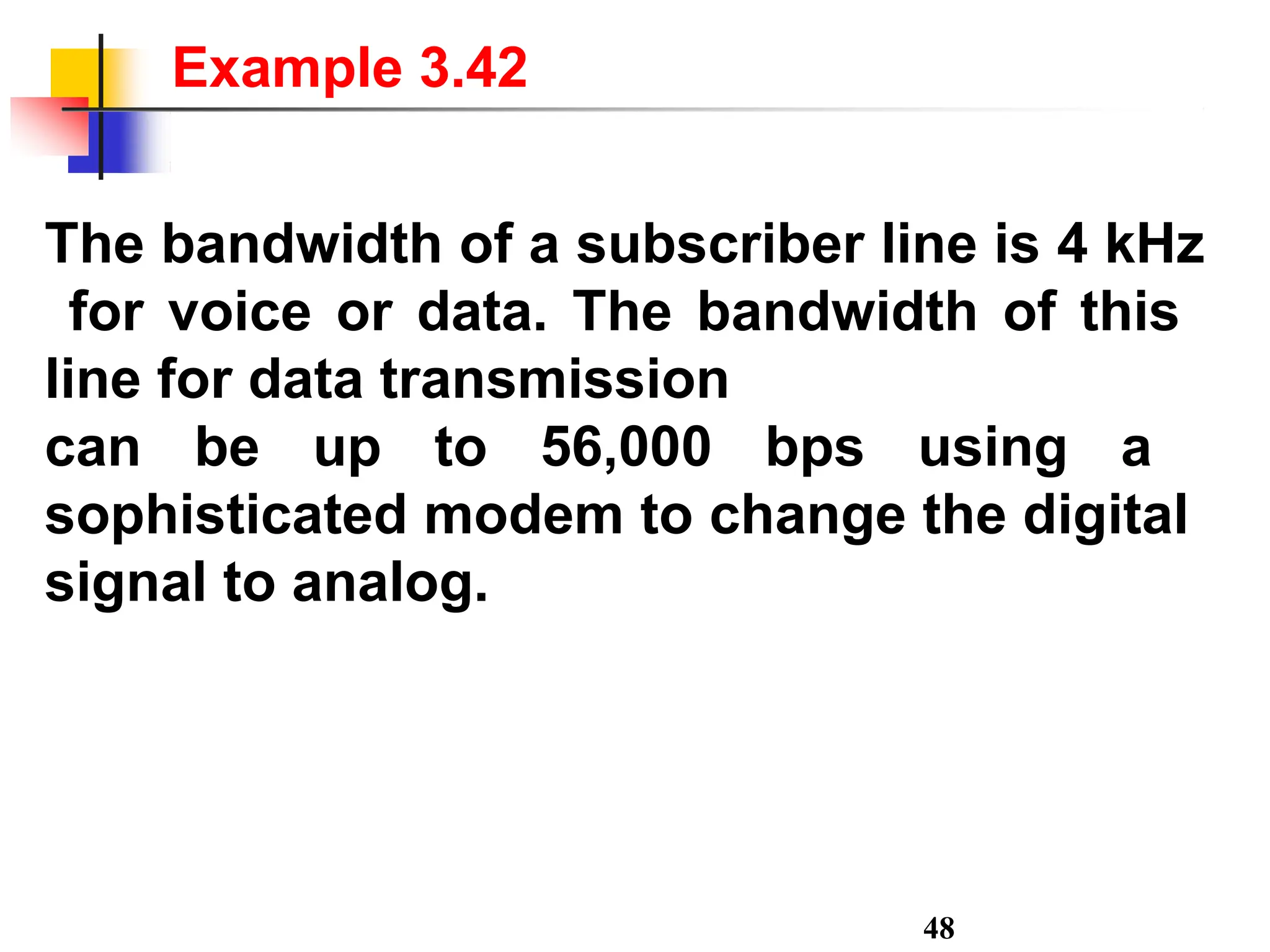 The bandwidth of a subscriber line is 4 kHz
for voice or data. The bandwidth of this
line for data transmission
can be up to 56,000 bps using a
sophisticated modem to change the digital
signal to analog.
48
Example 3.42
 