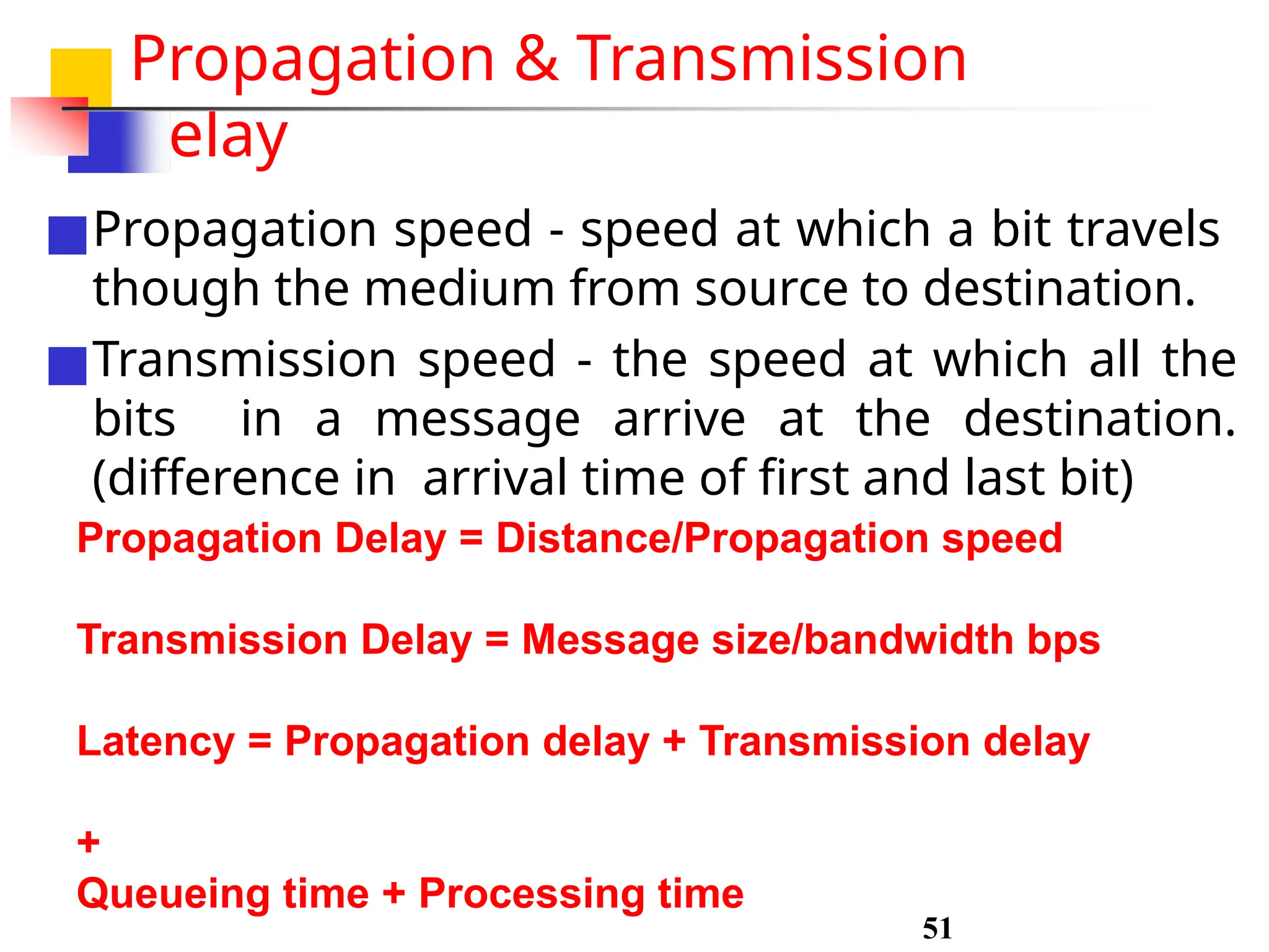 Propagation & Transmission
delay
■Propagation speed - speed at which a bit travels
though the medium from source to destination.
■Transmission speed - the speed at which all the
bits in a message arrive at the destination.
(difference in arrival time of first and last bit)
Propagation Delay = Distance/Propagation speed
Transmission Delay = Message size/bandwidth bps
Latency = Propagation delay + Transmission delay
+
Queueing time + Processing time
51
 