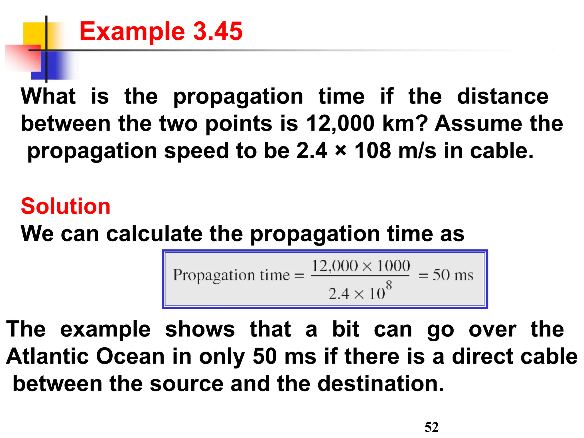 What is the propagation time if the distance
between the two points is 12,000 km? Assume the
propagation speed to be 2.4 × 108 m/s in cable.
Solution
We can calculate the propagation time as
Example 3.45
The example shows that a bit can go over the
Atlantic Ocean in only 50 ms if there is a direct cable
between the source and the destination.
52
 