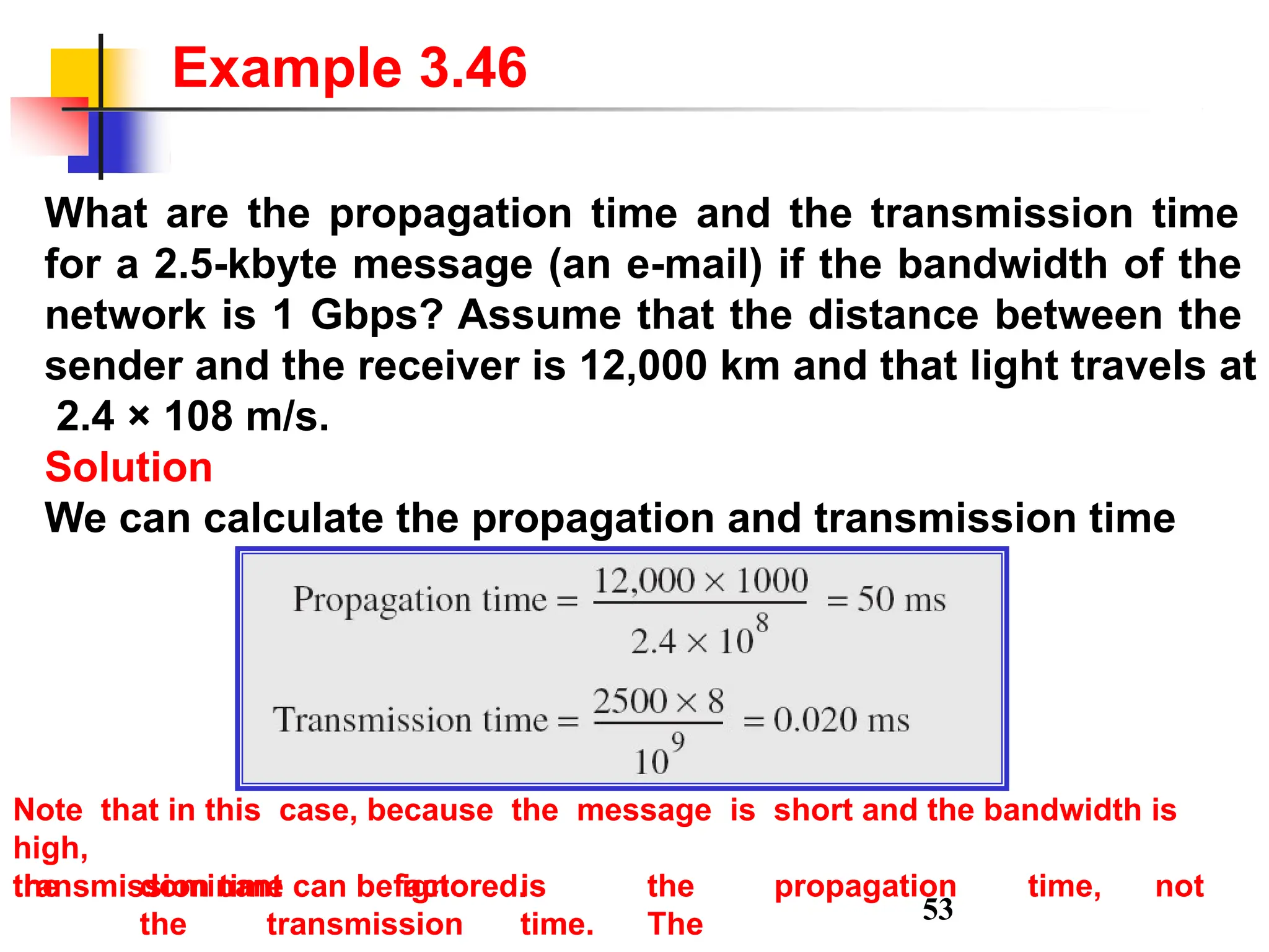 What are the propagation time and the transmission time
for a 2.5-kbyte message (an e-mail) if the bandwidth of the
network is 1 Gbps? Assume that the distance between the
sender and the receiver is 12,000 km and that light travels at
2.4 × 108 m/s.
Solution
We can calculate the propagation and transmission time
Example 3.46
Note that in this case, because the message is short and the bandwidth is
high,
the dominant factor is the propagation time, not
the transmission time. The
transmission time can be ignored.
53
 