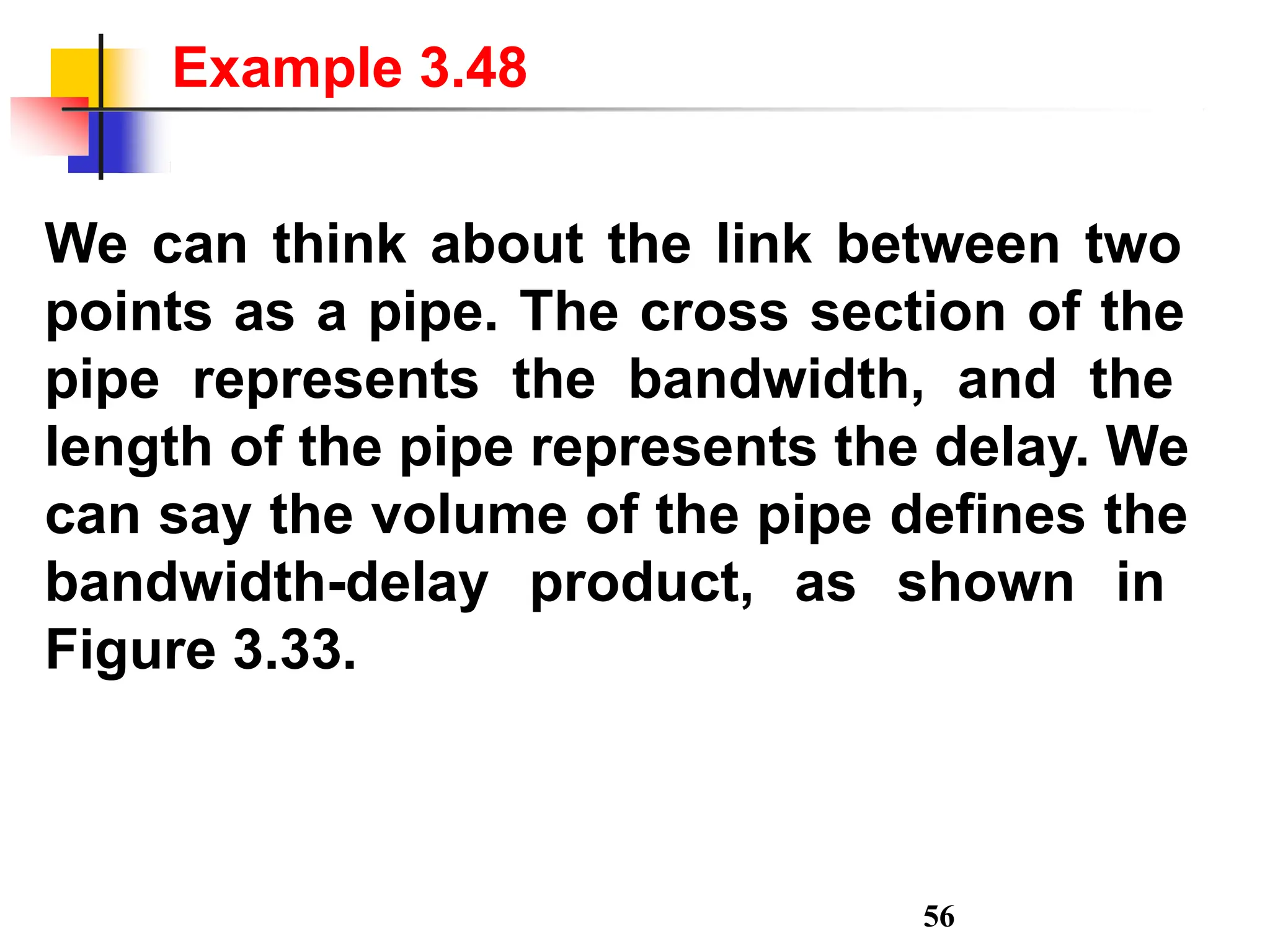We can think about the link between two
points as a pipe. The cross section of the
pipe represents the bandwidth, and the
length of the pipe represents the delay. We
can say the volume of the pipe defines the
bandwidth-delay product, as shown in
Figure 3.33.
56
Example 3.48
 