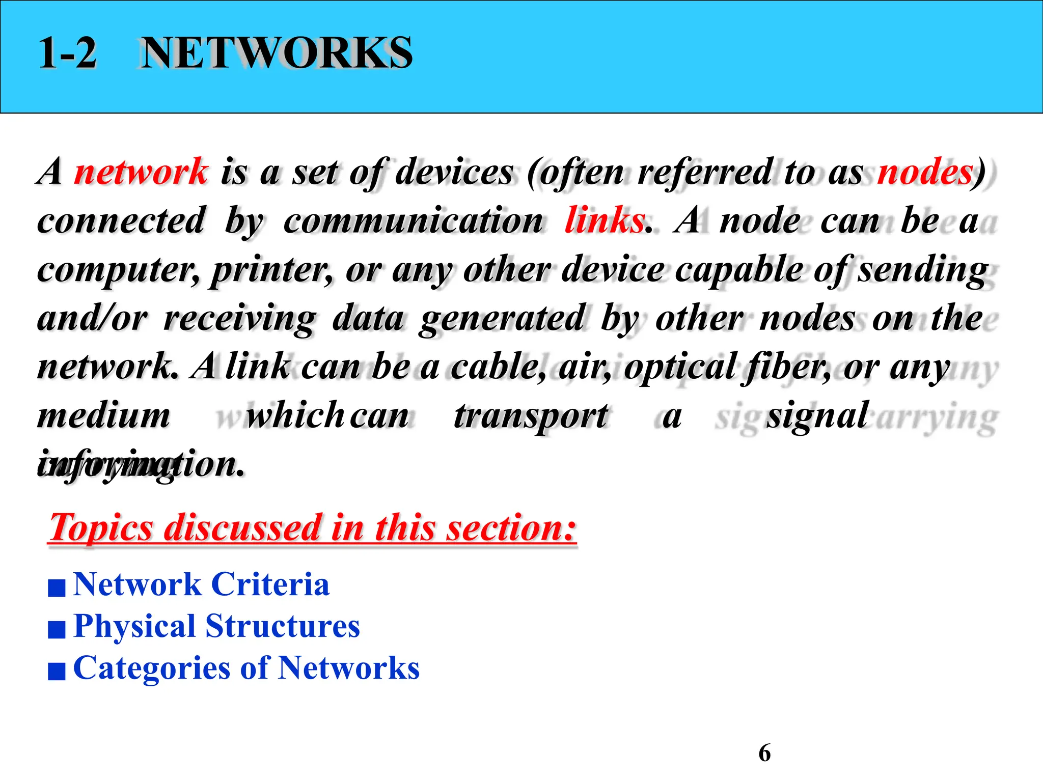 1-2 NETWORKS
A network is a set of devices (often referred to as nodes)
connected by communication links. A node can be a
computer, printer, or any other device capable of sending
and/or receiving data generated by other nodes on the
network. A link can be a cable, air, optical fiber, or any
medium whichcan transport a signal
carrying
information.
Topics discussed in this section:
▪Network Criteria
▪Physical Structures
▪Categories of Networks
6
 