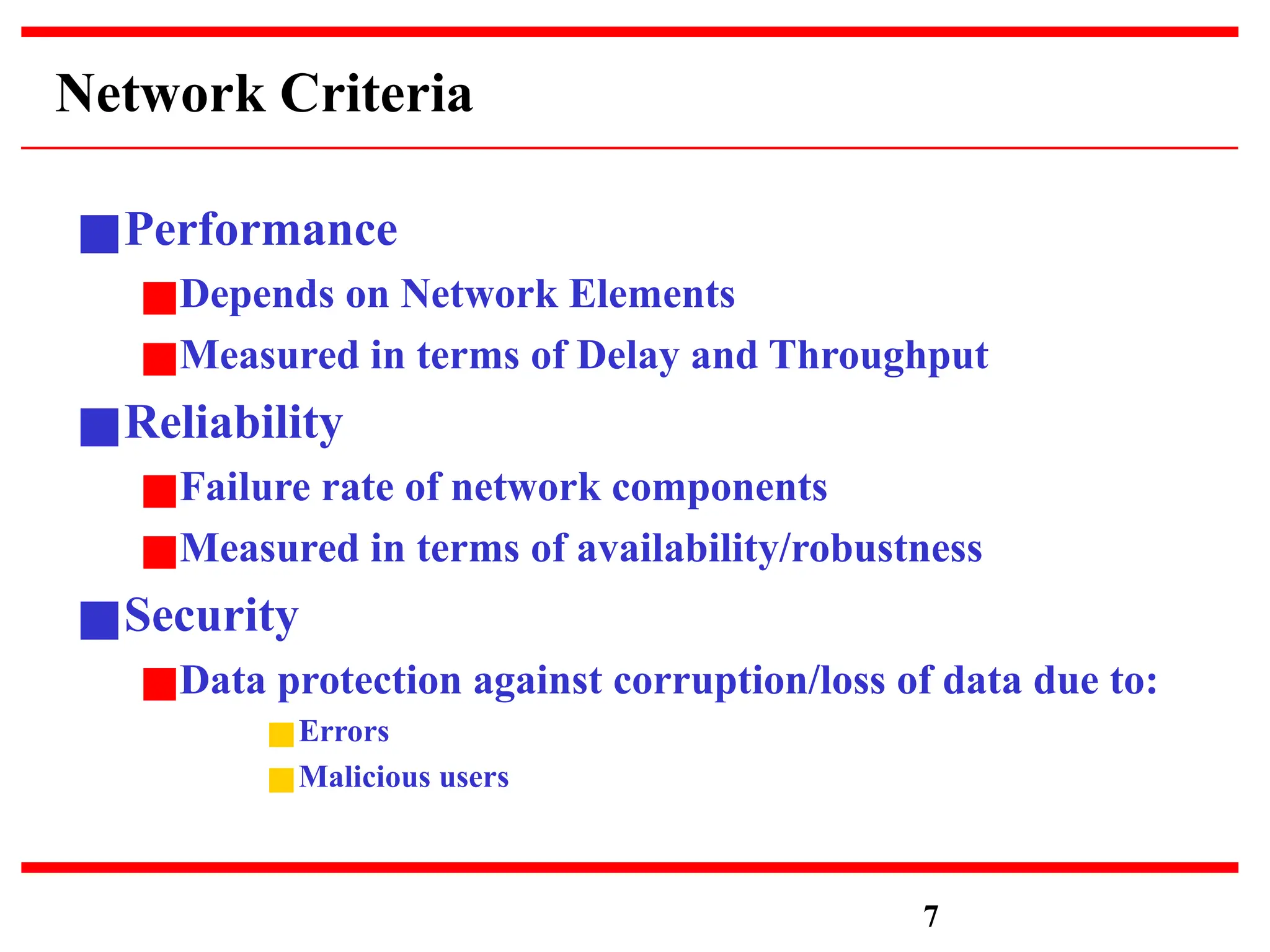 Network Criteria
■Performance
■Depends on Network Elements
■Measured in terms of Delay and Throughput
■Reliability
■Failure rate of network components
■Measured in terms of availability/robustness
■Security
■Data protection against corruption/loss of data due to:
■Errors
■Malicious users
7
 