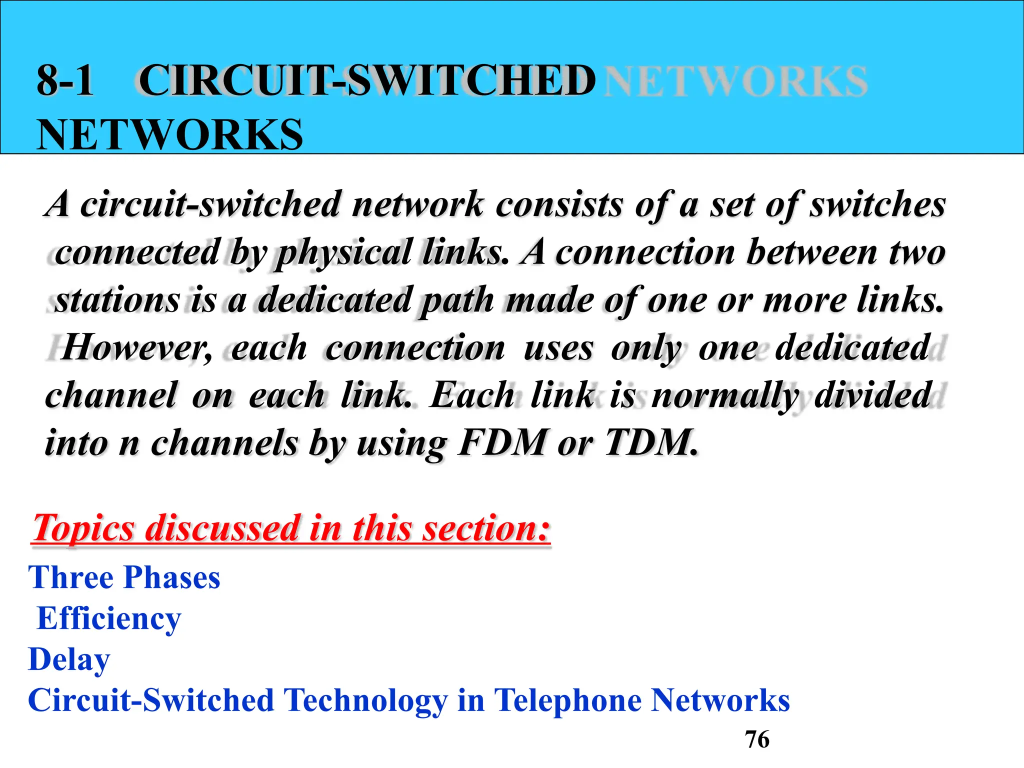 8-1 CIRCUIT-SWITCHED
NETWORKS
A circuit-switched network consists of a set of switches
connected by physical links. A connection between two
stations is a dedicated path made of one or more links.
However, each connection uses only one dedicated
channel on each link. Each link is normally divided
into n channels by using FDM or TDM.
Topics discussed in this section:
Three Phases
Efficiency
Delay
Circuit-Switched Technology in Telephone Networks
76
 