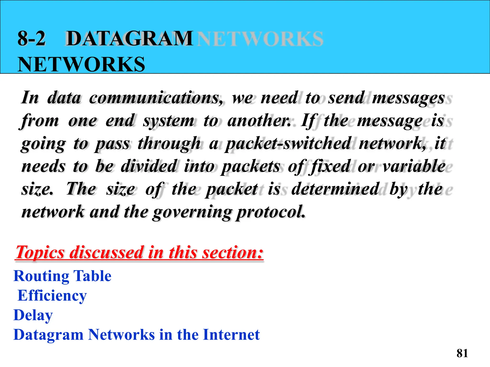 8-2 DATAGRAM
NETWORKS
In data communications, we need to send messages
from one end system to another. If the message is
going to pass through a packet-switched network, it
needs to be divided into packets of fixed or variable
size. The size of the packet is determined by the
network and the governing protocol.
Topics discussed in this section:
Routing Table
Efficiency
Delay
Datagram Networks in the Internet
81
 
