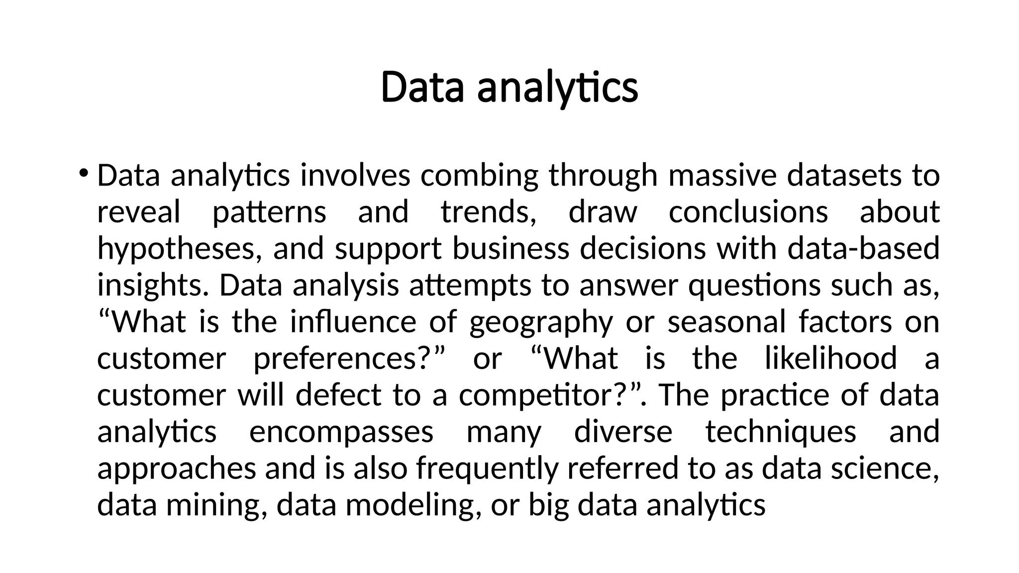 Data analytics
• Data analytics involves combing through massive datasets to
reveal patterns and trends, draw conclusions about
hypotheses, and support business decisions with data-based
insights. Data analysis attempts to answer questions such as,
“What is the influence of geography or seasonal factors on
customer preferences?” or “What is the likelihood a
customer will defect to a competitor?”. The practice of data
analytics encompasses many diverse techniques and
approaches and is also frequently referred to as data science,
data mining, data modeling, or big data analytics
 