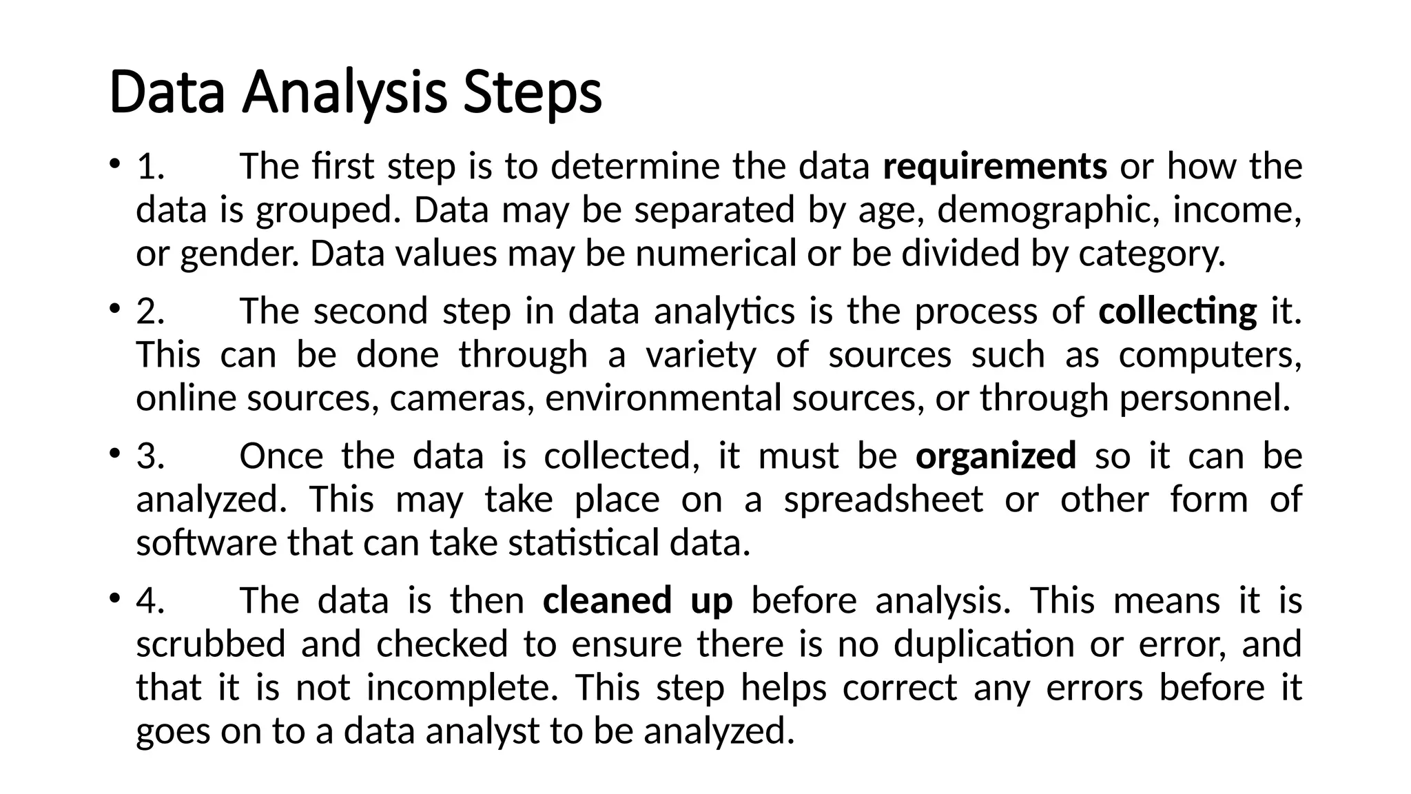 Data Analysis Steps
• 1. The first step is to determine the data requirements or how the
data is grouped. Data may be separated by age, demographic, income,
or gender. Data values may be numerical or be divided by category.
• 2. The second step in data analytics is the process of collecting it.
This can be done through a variety of sources such as computers,
online sources, cameras, environmental sources, or through personnel.
• 3. Once the data is collected, it must be organized so it can be
analyzed. This may take place on a spreadsheet or other form of
software that can take statistical data.
• 4. The data is then cleaned up before analysis. This means it is
scrubbed and checked to ensure there is no duplication or error, and
that it is not incomplete. This step helps correct any errors before it
goes on to a data analyst to be analyzed.
 