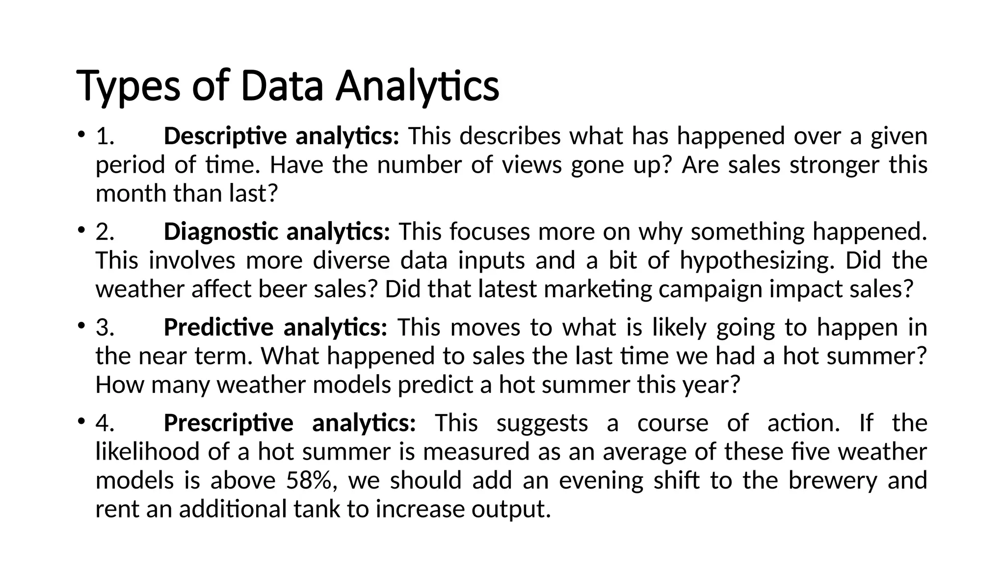 Types of Data Analytics
• 1. Descriptive analytics: This describes what has happened over a given
period of time. Have the number of views gone up? Are sales stronger this
month than last?
• 2. Diagnostic analytics: This focuses more on why something happened.
This involves more diverse data inputs and a bit of hypothesizing. Did the
weather affect beer sales? Did that latest marketing campaign impact sales?
• 3. Predictive analytics: This moves to what is likely going to happen in
the near term. What happened to sales the last time we had a hot summer?
How many weather models predict a hot summer this year?
• 4. Prescriptive analytics: This suggests a course of action. If the
likelihood of a hot summer is measured as an average of these five weather
models is above 58%, we should add an evening shift to the brewery and
rent an additional tank to increase output.
 