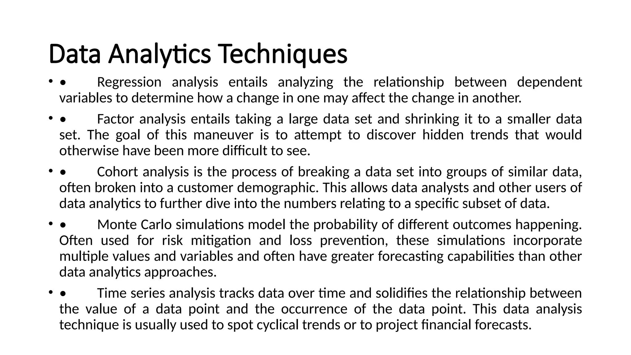 Data Analytics Techniques
• • Regression analysis entails analyzing the relationship between dependent
variables to determine how a change in one may affect the change in another.
• • Factor analysis entails taking a large data set and shrinking it to a smaller data
set. The goal of this maneuver is to attempt to discover hidden trends that would
otherwise have been more difficult to see.
• • Cohort analysis is the process of breaking a data set into groups of similar data,
often broken into a customer demographic. This allows data analysts and other users of
data analytics to further dive into the numbers relating to a specific subset of data.
• • Monte Carlo simulations model the probability of different outcomes happening.
Often used for risk mitigation and loss prevention, these simulations incorporate
multiple values and variables and often have greater forecasting capabilities than other
data analytics approaches.
• • Time series analysis tracks data over time and solidifies the relationship between
the value of a data point and the occurrence of the data point. This data analysis
technique is usually used to spot cyclical trends or to project financial forecasts.
 