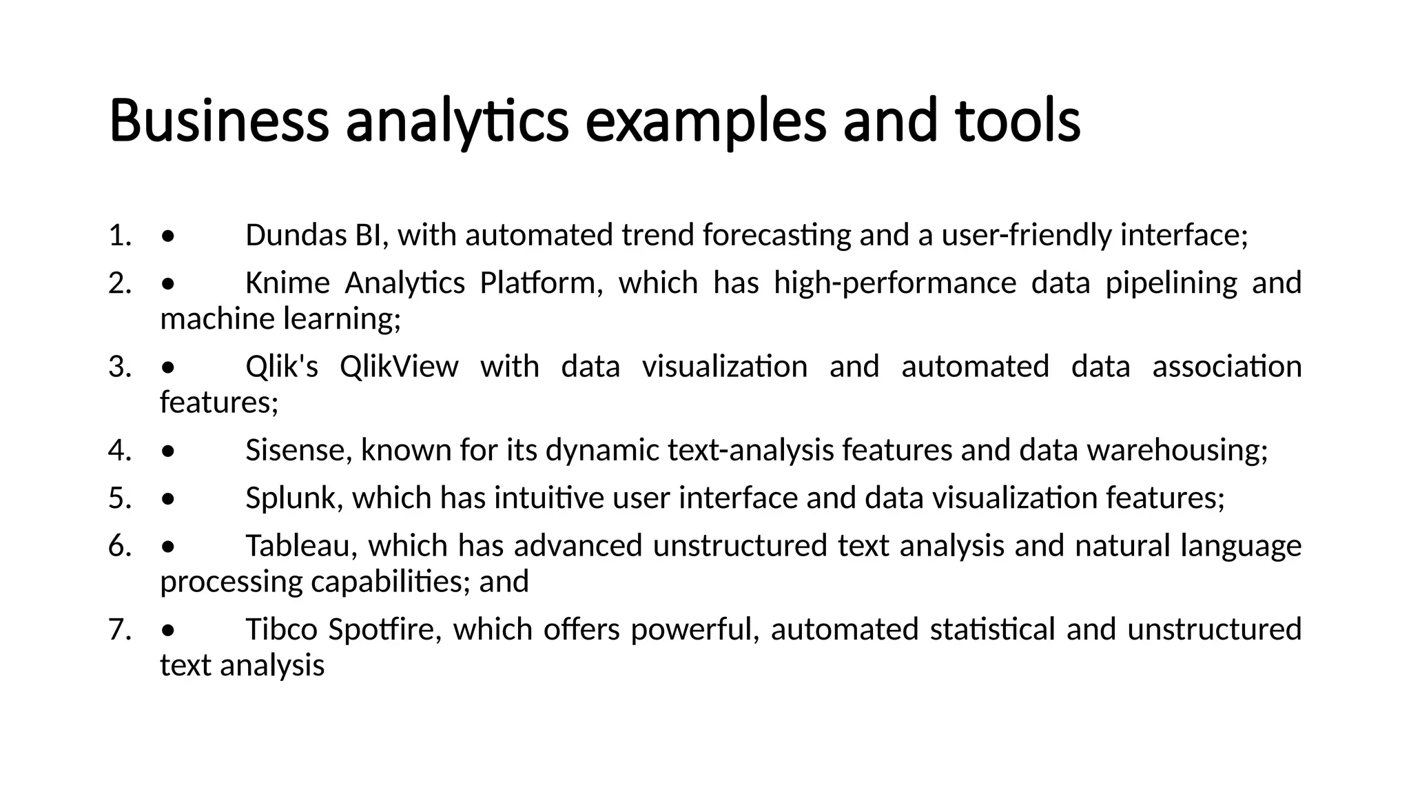 Business analytics examples and tools
1. • Dundas BI, with automated trend forecasting and a user-friendly interface;
2. • Knime Analytics Platform, which has high-performance data pipelining and
machine learning;
3. • Qlik's QlikView with data visualization and automated data association
features;
4. • Sisense, known for its dynamic text-analysis features and data warehousing;
5. • Splunk, which has intuitive user interface and data visualization features;
6. • Tableau, which has advanced unstructured text analysis and natural language
processing capabilities; and
7. • Tibco Spotfire, which offers powerful, automated statistical and unstructured
text analysis
 
