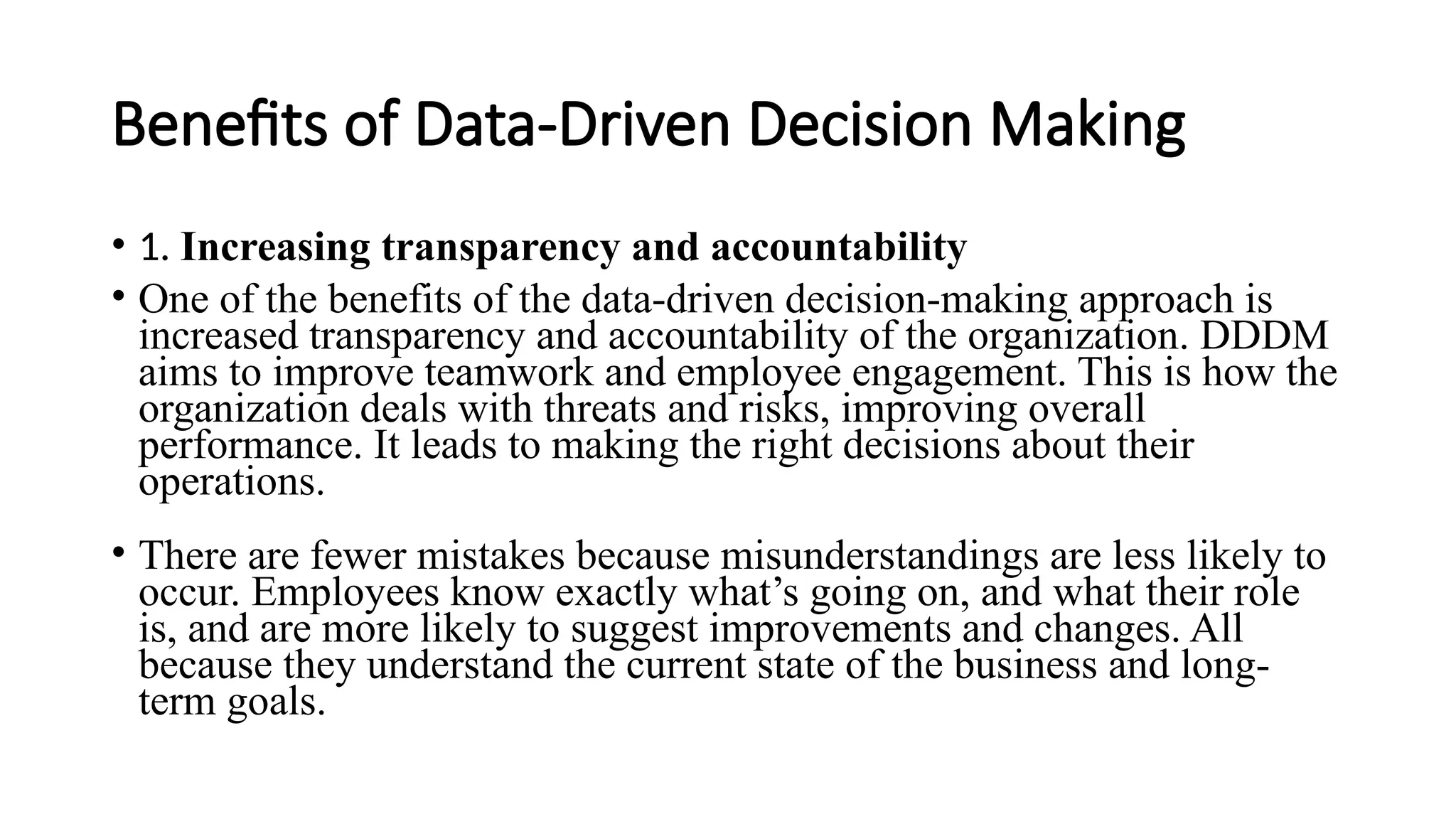 Benefits of Data-Driven Decision Making
• 1. Increasing transparency and accountability
• One of the benefits of the data-driven decision-making approach is
increased transparency and accountability of the organization. DDDM
aims to improve teamwork and employee engagement. This is how the
organization deals with threats and risks, improving overall
performance. It leads to making the right decisions about their
operations.
• There are fewer mistakes because misunderstandings are less likely to
occur. Employees know exactly what’s going on, and what their role
is, and are more likely to suggest improvements and changes. All
because they understand the current state of the business and long-
term goals.
 