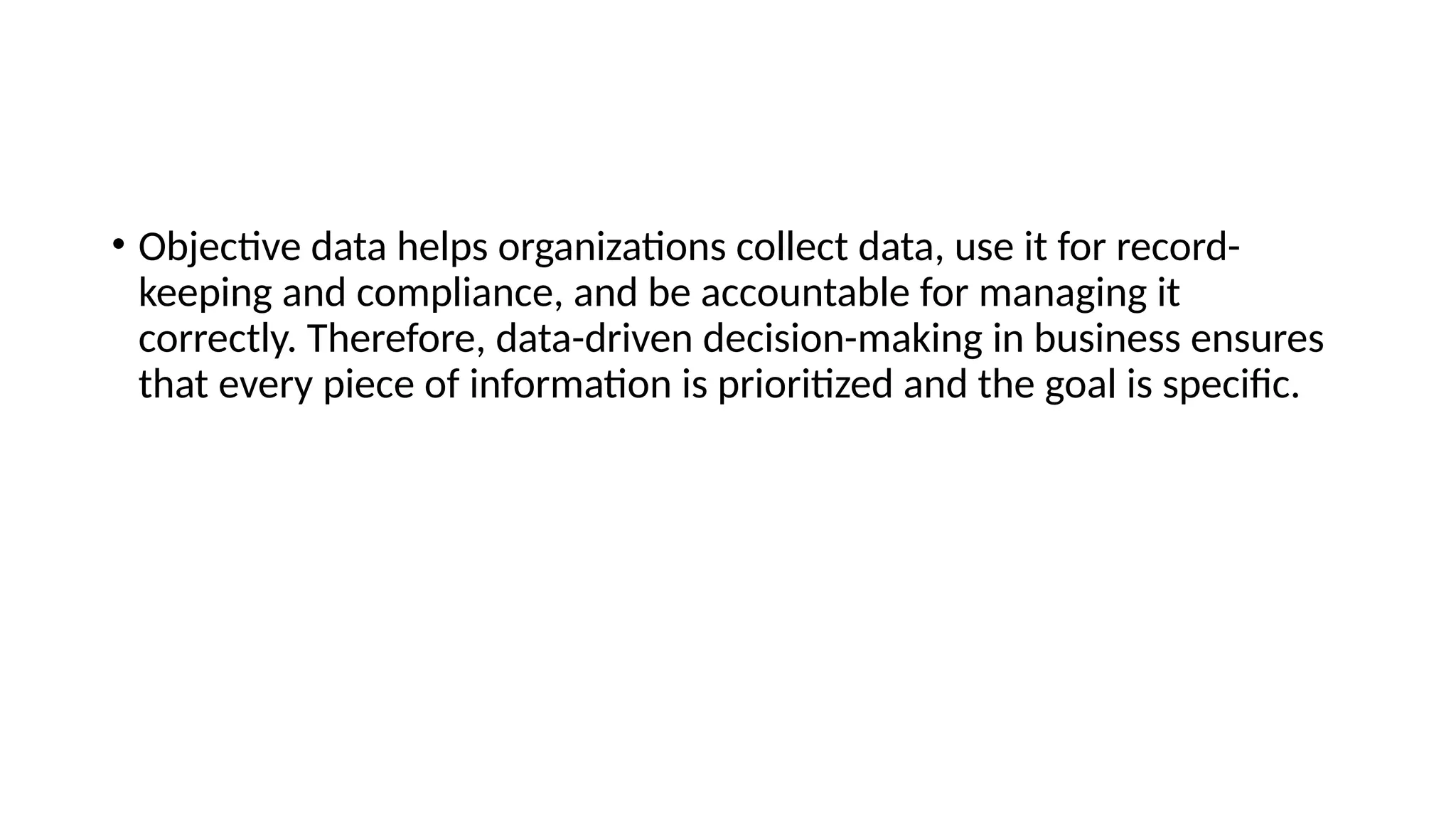 • Objective data helps organizations collect data, use it for record-
keeping and compliance, and be accountable for managing it
correctly. Therefore, data-driven decision-making in business ensures
that every piece of information is prioritized and the goal is specific.
 