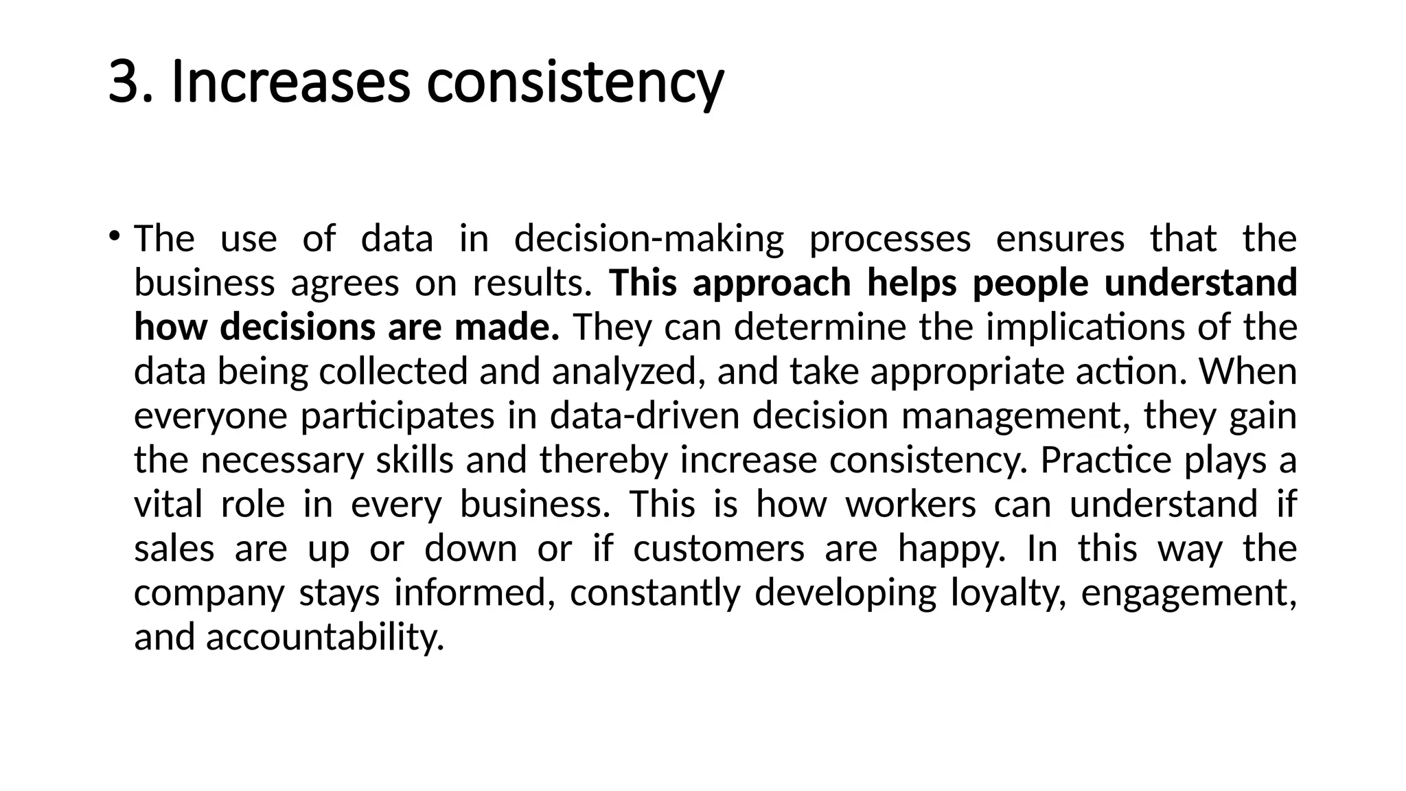 3. Increases consistency
• The use of data in decision-making processes ensures that the
business agrees on results. This approach helps people understand
how decisions are made. They can determine the implications of the
data being collected and analyzed, and take appropriate action. When
everyone participates in data-driven decision management, they gain
the necessary skills and thereby increase consistency. Practice plays a
vital role in every business. This is how workers can understand if
sales are up or down or if customers are happy. In this way the
company stays informed, constantly developing loyalty, engagement,
and accountability.
 