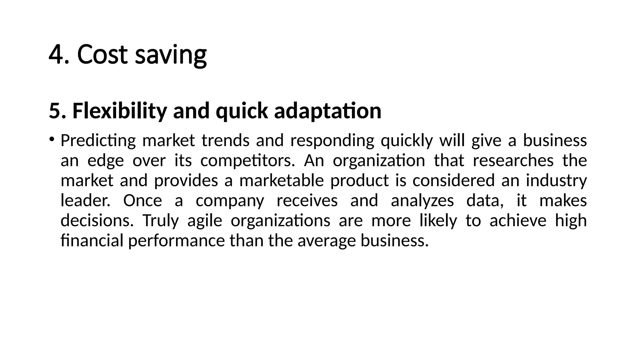 4. Cost saving
5. Flexibility and quick adaptation
• Predicting market trends and responding quickly will give a business
an edge over its competitors. An organization that researches the
market and provides a marketable product is considered an industry
leader. Once a company receives and analyzes data, it makes
decisions. Truly agile organizations are more likely to achieve high
financial performance than the average business.
 
