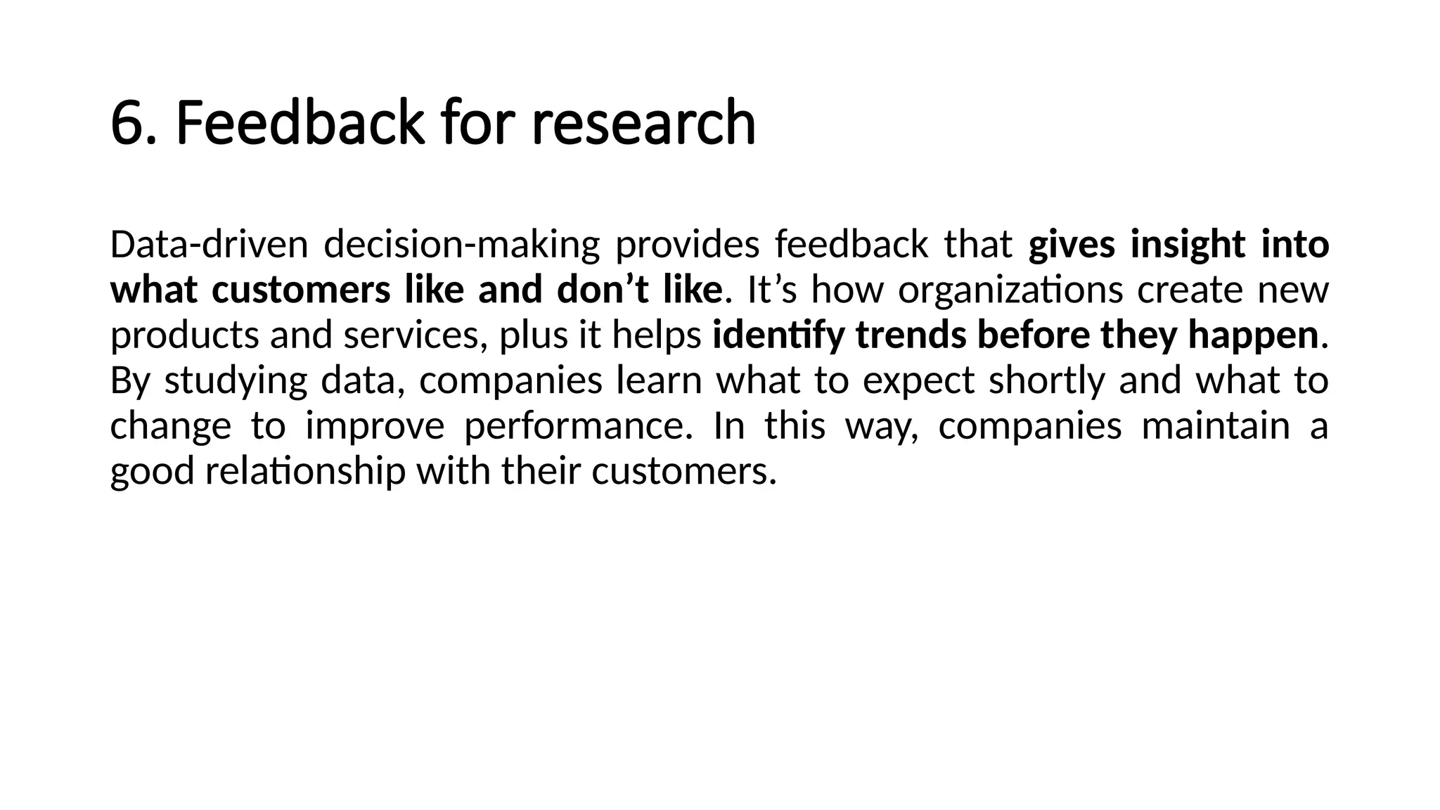 6. Feedback for research
Data-driven decision-making provides feedback that gives insight into
what customers like and don’t like. It’s how organizations create new
products and services, plus it helps identify trends before they happen.
By studying data, companies learn what to expect shortly and what to
change to improve performance. In this way, companies maintain a
good relationship with their customers.
 