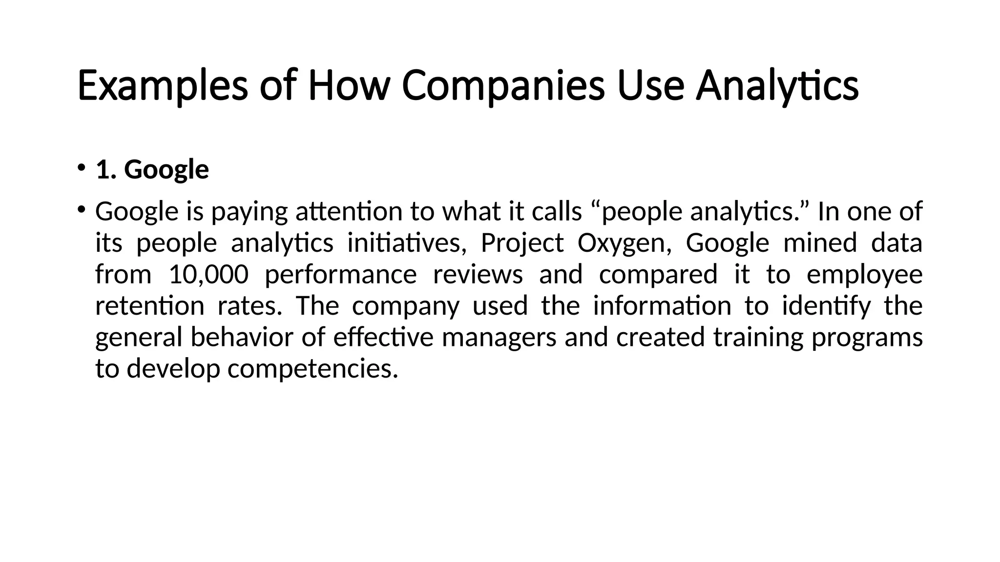 Examples of How Companies Use Analytics
• 1. Google
• Google is paying attention to what it calls “people analytics.” In one of
its people analytics initiatives, Project Oxygen, Google mined data
from 10,000 performance reviews and compared it to employee
retention rates. The company used the information to identify the
general behavior of effective managers and created training programs
to develop competencies.
 