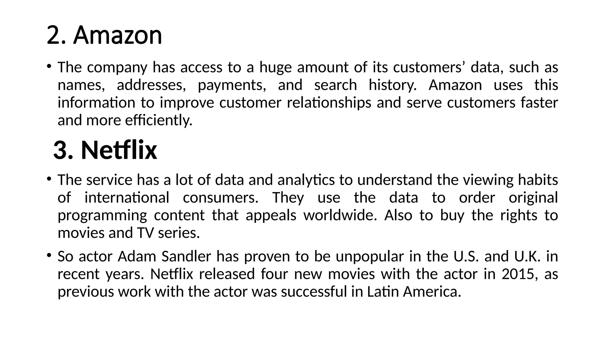 2. Amazon
• The company has access to a huge amount of its customers’ data, such as
names, addresses, payments, and search history. Amazon uses this
information to improve customer relationships and serve customers faster
and more efficiently.
3. Netflix
• The service has a lot of data and analytics to understand the viewing habits
of international consumers. They use the data to order original
programming content that appeals worldwide. Also to buy the rights to
movies and TV series.
• So actor Adam Sandler has proven to be unpopular in the U.S. and U.K. in
recent years. Netflix released four new movies with the actor in 2015, as
previous work with the actor was successful in Latin America.
 