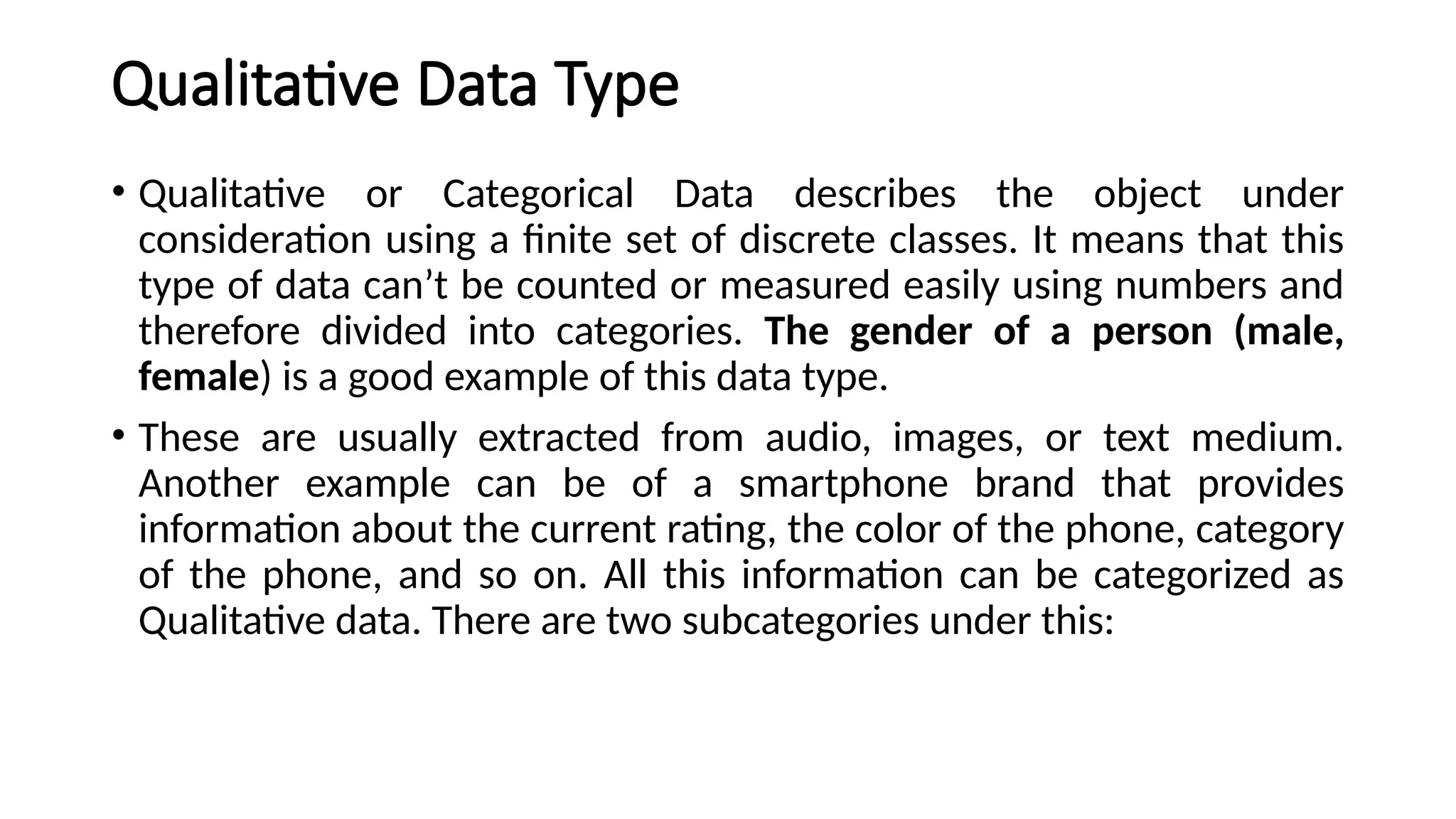 Qualitative Data Type
• Qualitative or Categorical Data describes the object under
consideration using a finite set of discrete classes. It means that this
type of data can’t be counted or measured easily using numbers and
therefore divided into categories. The gender of a person (male,
female) is a good example of this data type.
• These are usually extracted from audio, images, or text medium.
Another example can be of a smartphone brand that provides
information about the current rating, the color of the phone, category
of the phone, and so on. All this information can be categorized as
Qualitative data. There are two subcategories under this:
 