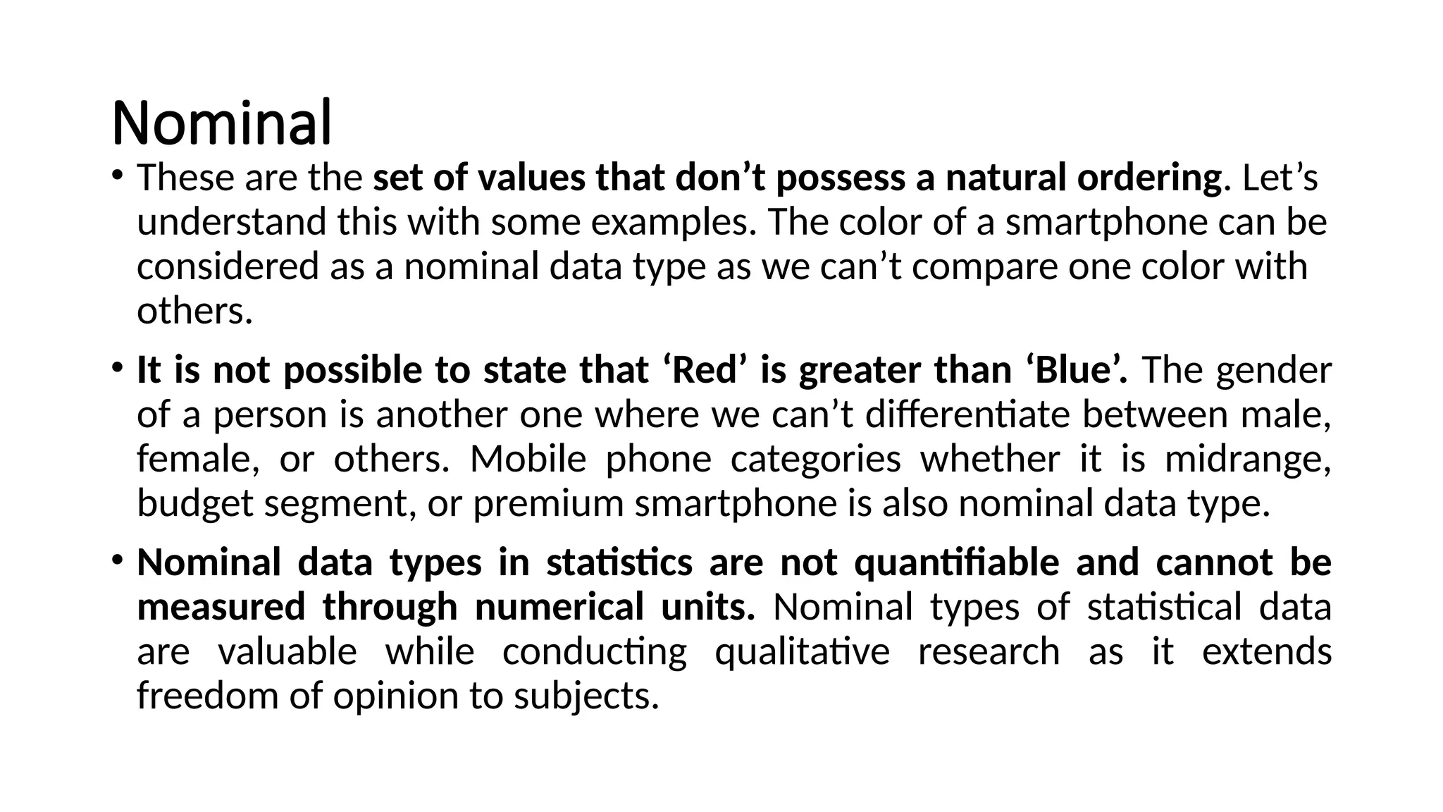 Nominal
• These are the set of values that don’t possess a natural ordering. Let’s
understand this with some examples. The color of a smartphone can be
considered as a nominal data type as we can’t compare one color with
others.
• It is not possible to state that ‘Red’ is greater than ‘Blue’. The gender
of a person is another one where we can’t differentiate between male,
female, or others. Mobile phone categories whether it is midrange,
budget segment, or premium smartphone is also nominal data type.
• Nominal data types in statistics are not quantifiable and cannot be
measured through numerical units. Nominal types of statistical data
are valuable while conducting qualitative research as it extends
freedom of opinion to subjects.
 
