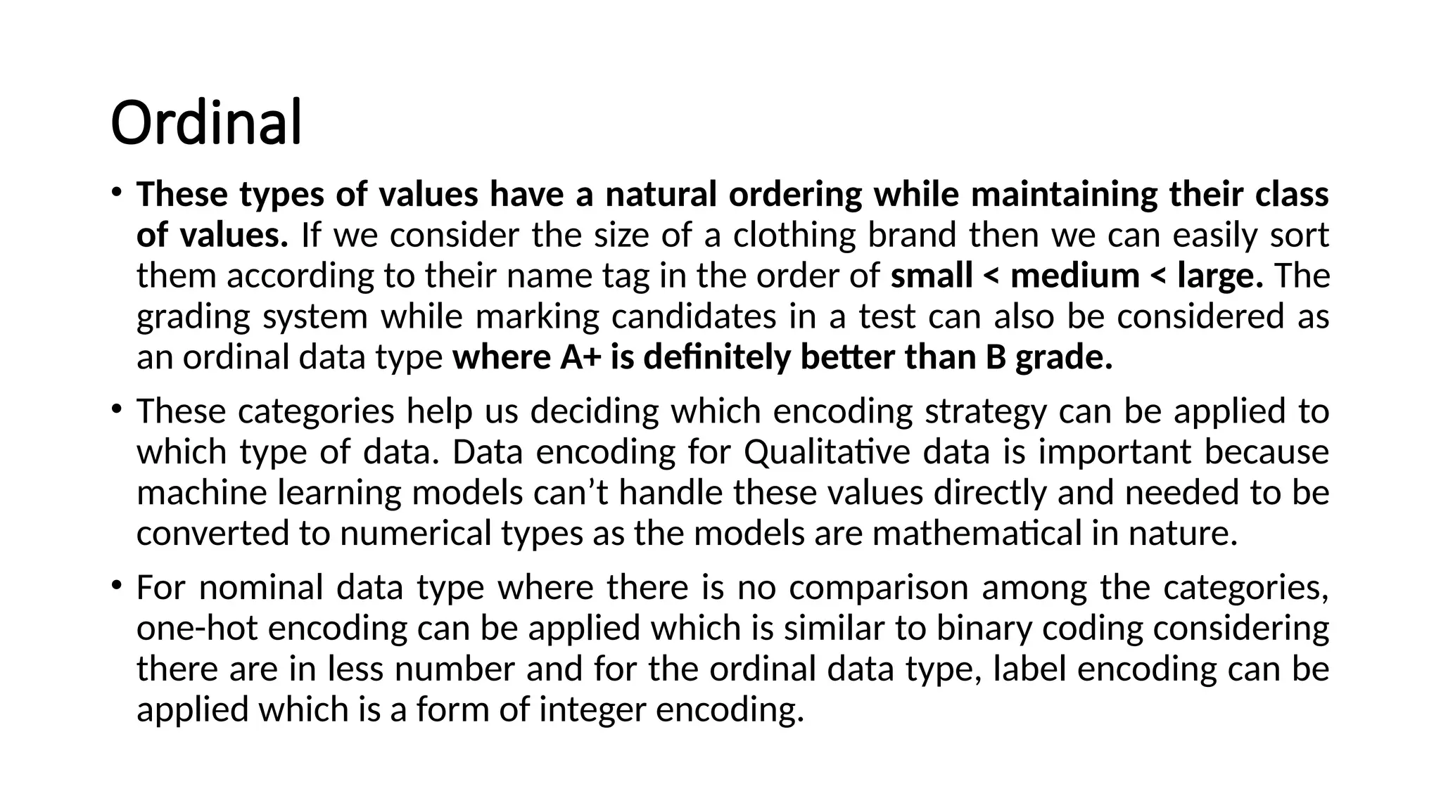 Ordinal
• These types of values have a natural ordering while maintaining their class
of values. If we consider the size of a clothing brand then we can easily sort
them according to their name tag in the order of small < medium < large. The
grading system while marking candidates in a test can also be considered as
an ordinal data type where A+ is definitely better than B grade.
• These categories help us deciding which encoding strategy can be applied to
which type of data. Data encoding for Qualitative data is important because
machine learning models can’t handle these values directly and needed to be
converted to numerical types as the models are mathematical in nature.
• For nominal data type where there is no comparison among the categories,
one-hot encoding can be applied which is similar to binary coding considering
there are in less number and for the ordinal data type, label encoding can be
applied which is a form of integer encoding.
 