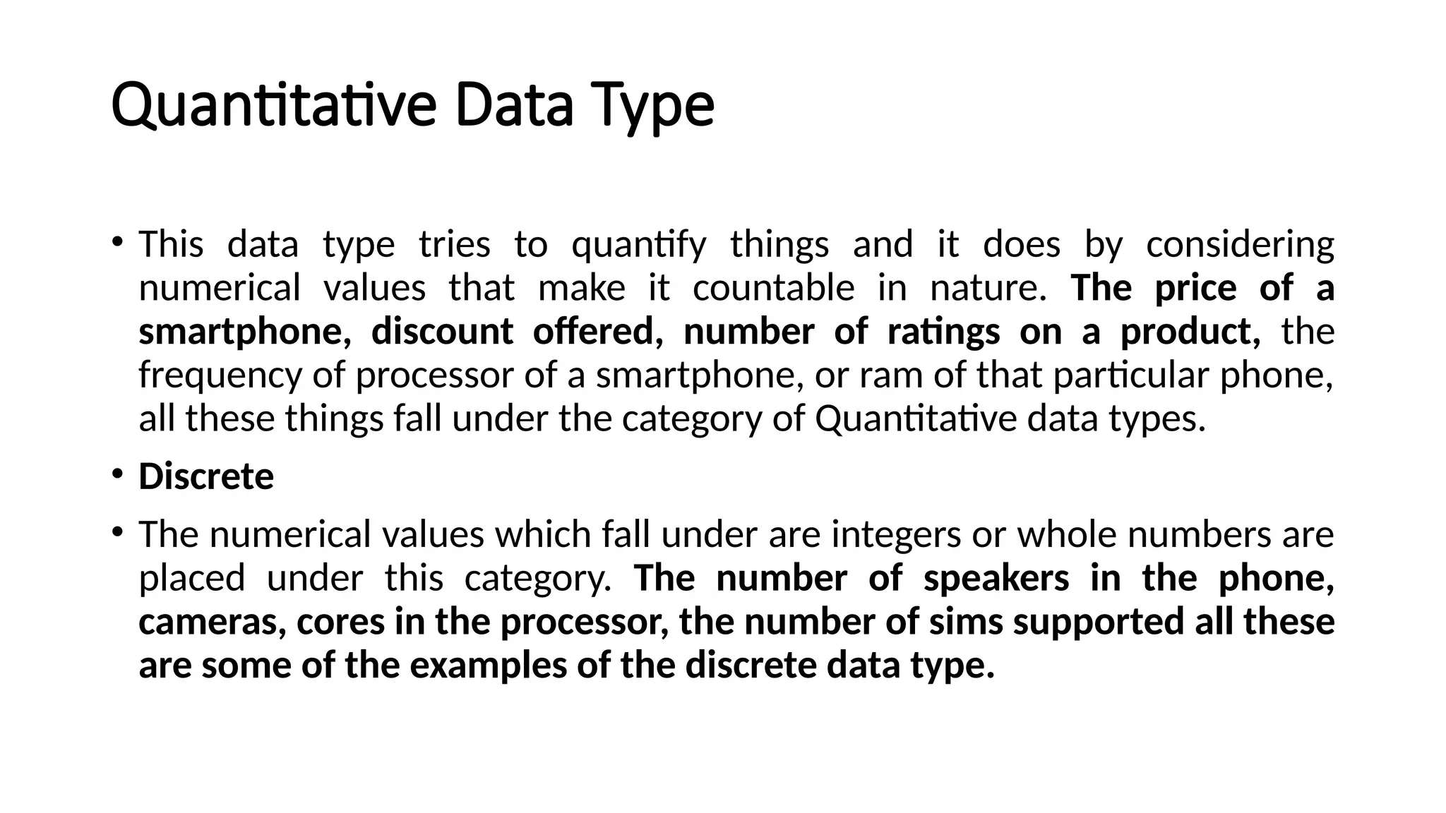 Quantitative Data Type
• This data type tries to quantify things and it does by considering
numerical values that make it countable in nature. The price of a
smartphone, discount offered, number of ratings on a product, the
frequency of processor of a smartphone, or ram of that particular phone,
all these things fall under the category of Quantitative data types.
• Discrete
• The numerical values which fall under are integers or whole numbers are
placed under this category. The number of speakers in the phone,
cameras, cores in the processor, the number of sims supported all these
are some of the examples of the discrete data type.
 