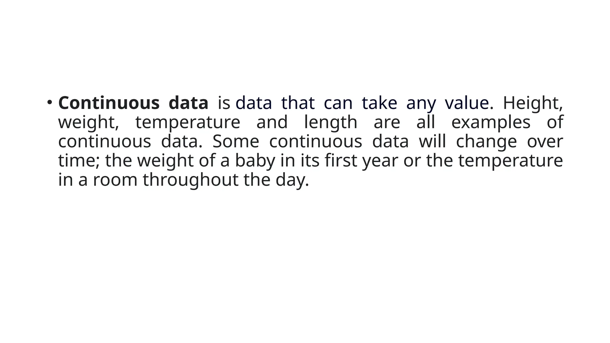 • Continuous data is data that can take any value. Height,
weight, temperature and length are all examples of
continuous data. Some continuous data will change over
time; the weight of a baby in its first year or the temperature
in a room throughout the day.
 