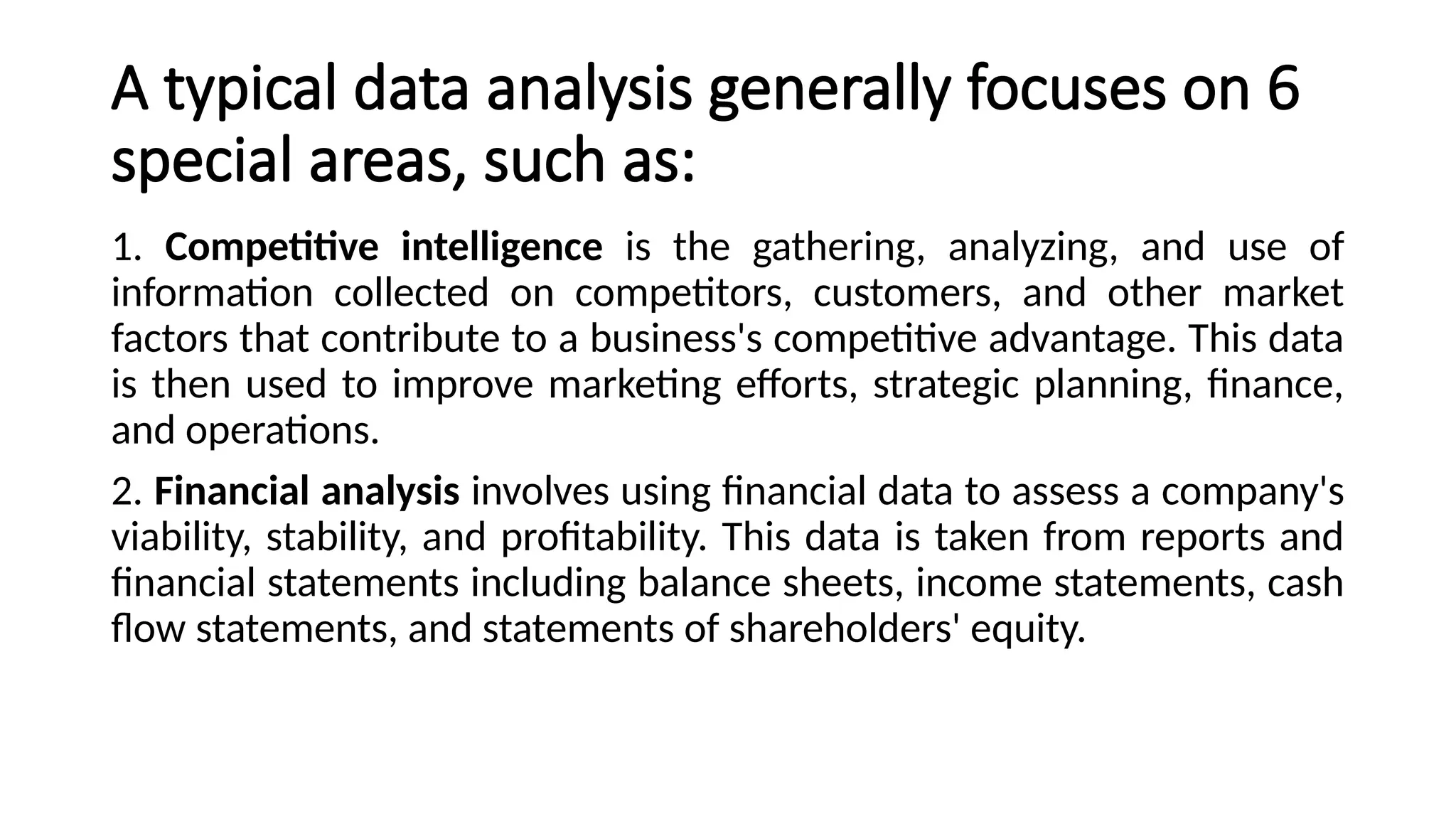 A typical data analysis generally focuses on 6
special areas, such as:
1. Competitive intelligence is the gathering, analyzing, and use of
information collected on competitors, customers, and other market
factors that contribute to a business's competitive advantage. This data
is then used to improve marketing efforts, strategic planning, finance,
and operations.
2. Financial analysis involves using financial data to assess a company's
viability, stability, and profitability. This data is taken from reports and
financial statements including balance sheets, income statements, cash
flow statements, and statements of shareholders' equity.
 