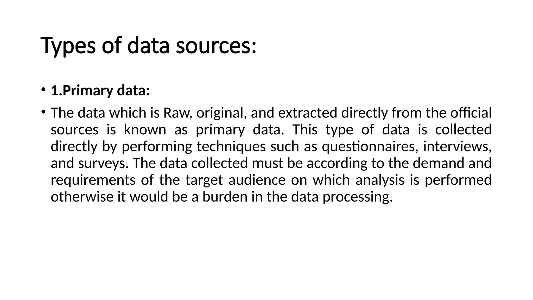 Types of data sources:
• 1.Primary data:
• The data which is Raw, original, and extracted directly from the official
sources is known as primary data. This type of data is collected
directly by performing techniques such as questionnaires, interviews,
and surveys. The data collected must be according to the demand and
requirements of the target audience on which analysis is performed
otherwise it would be a burden in the data processing.
 