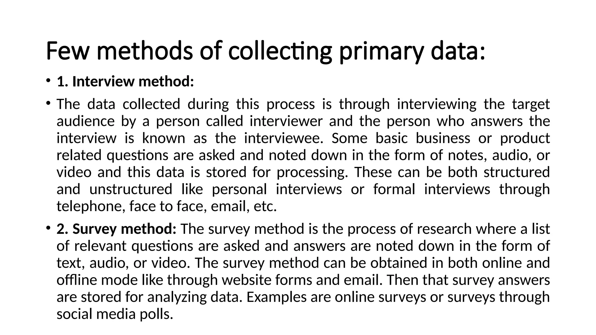 Few methods of collecting primary data:
• 1. Interview method:
• The data collected during this process is through interviewing the target
audience by a person called interviewer and the person who answers the
interview is known as the interviewee. Some basic business or product
related questions are asked and noted down in the form of notes, audio, or
video and this data is stored for processing. These can be both structured
and unstructured like personal interviews or formal interviews through
telephone, face to face, email, etc.
• 2. Survey method: The survey method is the process of research where a list
of relevant questions are asked and answers are noted down in the form of
text, audio, or video. The survey method can be obtained in both online and
offline mode like through website forms and email. Then that survey answers
are stored for analyzing data. Examples are online surveys or surveys through
social media polls.
 