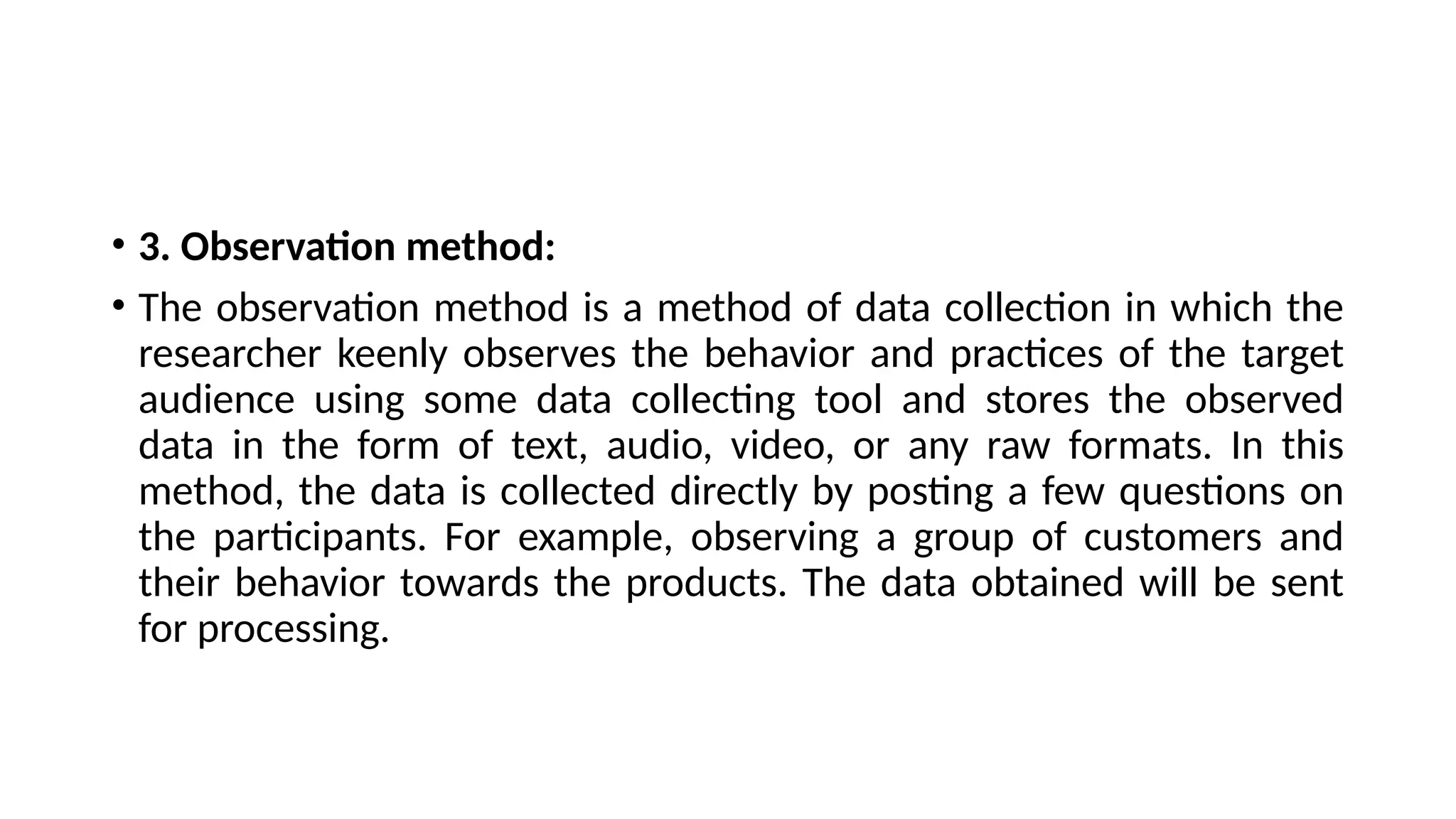 • 3. Observation method:
• The observation method is a method of data collection in which the
researcher keenly observes the behavior and practices of the target
audience using some data collecting tool and stores the observed
data in the form of text, audio, video, or any raw formats. In this
method, the data is collected directly by posting a few questions on
the participants. For example, observing a group of customers and
their behavior towards the products. The data obtained will be sent
for processing.
 