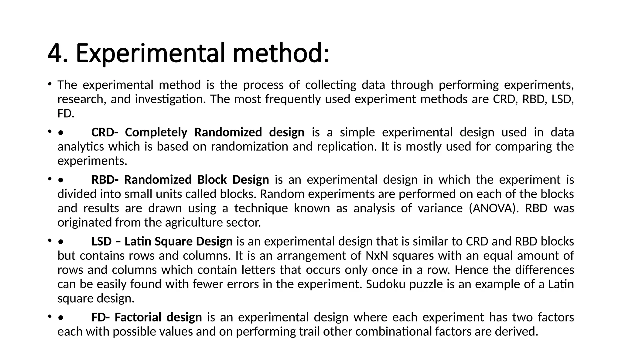 4. Experimental method:
• The experimental method is the process of collecting data through performing experiments,
research, and investigation. The most frequently used experiment methods are CRD, RBD, LSD,
FD.
• • CRD- Completely Randomized design is a simple experimental design used in data
analytics which is based on randomization and replication. It is mostly used for comparing the
experiments.
• • RBD- Randomized Block Design is an experimental design in which the experiment is
divided into small units called blocks. Random experiments are performed on each of the blocks
and results are drawn using a technique known as analysis of variance (ANOVA). RBD was
originated from the agriculture sector.
• • LSD – Latin Square Design is an experimental design that is similar to CRD and RBD blocks
but contains rows and columns. It is an arrangement of NxN squares with an equal amount of
rows and columns which contain letters that occurs only once in a row. Hence the differences
can be easily found with fewer errors in the experiment. Sudoku puzzle is an example of a Latin
square design.
• • FD- Factorial design is an experimental design where each experiment has two factors
each with possible values and on performing trail other combinational factors are derived.
 