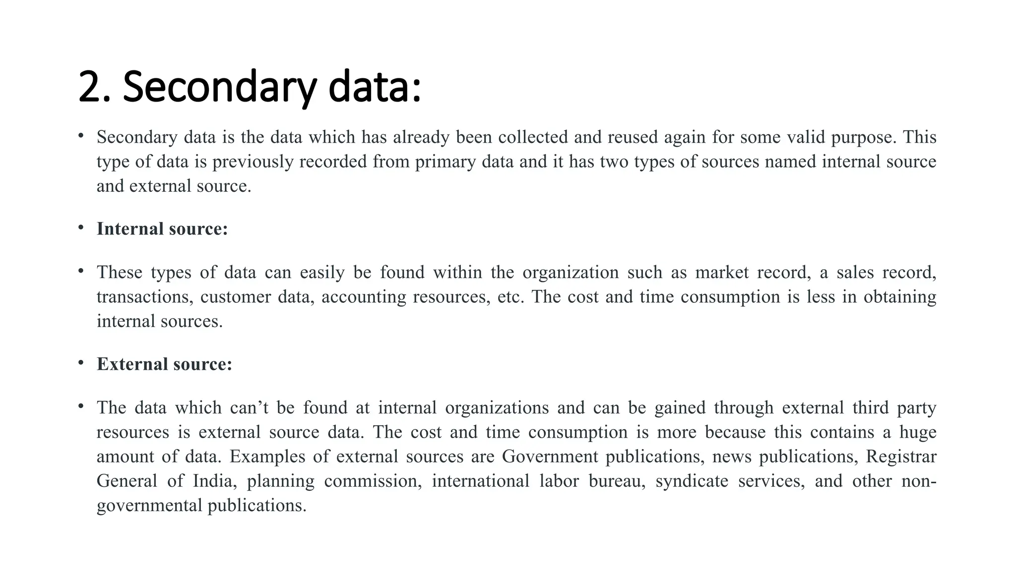 2. Secondary data:
• Secondary data is the data which has already been collected and reused again for some valid purpose. This
type of data is previously recorded from primary data and it has two types of sources named internal source
and external source.
• Internal source:
• These types of data can easily be found within the organization such as market record, a sales record,
transactions, customer data, accounting resources, etc. The cost and time consumption is less in obtaining
internal sources.
• External source:
• The data which can’t be found at internal organizations and can be gained through external third party
resources is external source data. The cost and time consumption is more because this contains a huge
amount of data. Examples of external sources are Government publications, news publications, Registrar
General of India, planning commission, international labor bureau, syndicate services, and other non-
governmental publications.
 