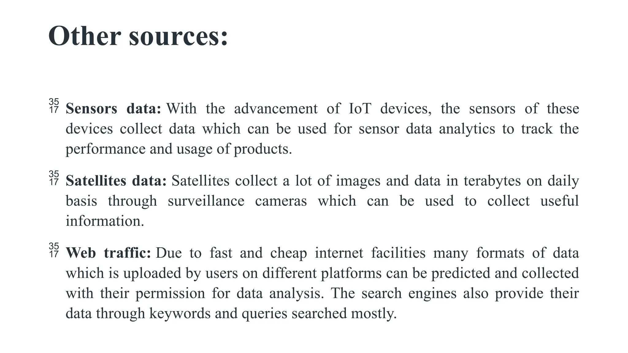 Other sources:
 Sensors data: With the advancement of IoT devices, the sensors of these
devices collect data which can be used for sensor data analytics to track the
performance and usage of products.
 Satellites data: Satellites collect a lot of images and data in terabytes on daily
basis through surveillance cameras which can be used to collect useful
information.
 Web traffic: Due to fast and cheap internet facilities many formats of data
which is uploaded by users on different platforms can be predicted and collected
with their permission for data analysis. The search engines also provide their
data through keywords and queries searched mostly.
 