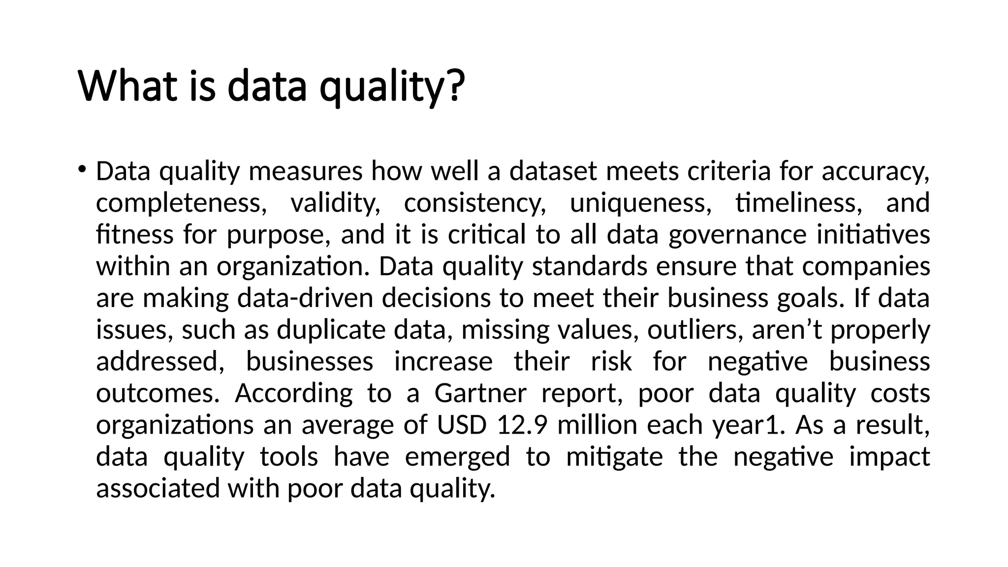 What is data quality?
• Data quality measures how well a dataset meets criteria for accuracy,
completeness, validity, consistency, uniqueness, timeliness, and
fitness for purpose, and it is critical to all data governance initiatives
within an organization. Data quality standards ensure that companies
are making data-driven decisions to meet their business goals. If data
issues, such as duplicate data, missing values, outliers, aren’t properly
addressed, businesses increase their risk for negative business
outcomes. According to a Gartner report, poor data quality costs
organizations an average of USD 12.9 million each year1. As a result,
data quality tools have emerged to mitigate the negative impact
associated with poor data quality.
 