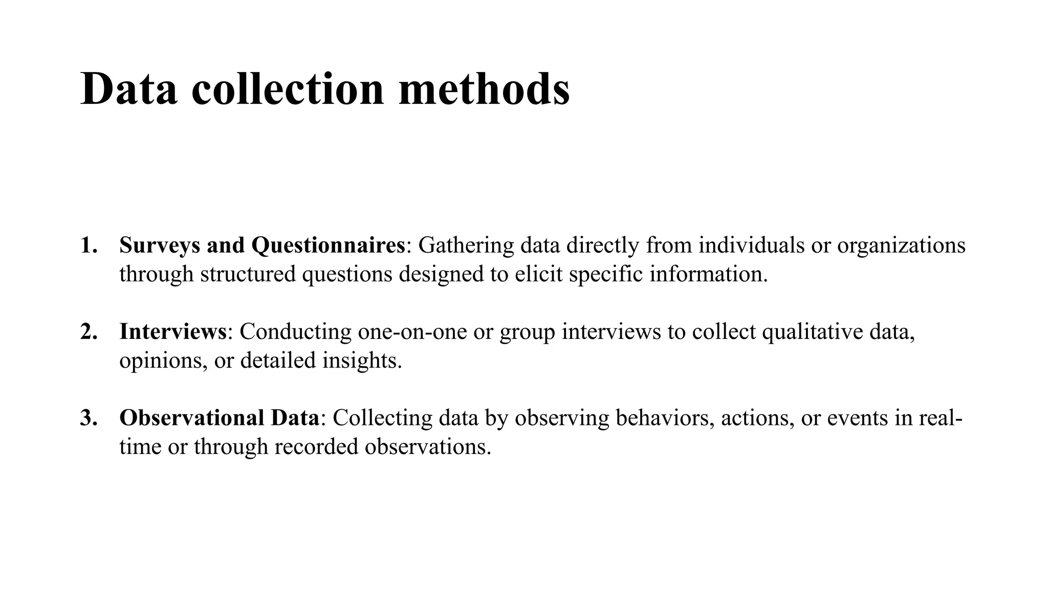 Data collection methods
1. Surveys and Questionnaires: Gathering data directly from individuals or organizations
through structured questions designed to elicit specific information.
2. Interviews: Conducting one-on-one or group interviews to collect qualitative data,
opinions, or detailed insights.
3. Observational Data: Collecting data by observing behaviors, actions, or events in real-
time or through recorded observations.
 