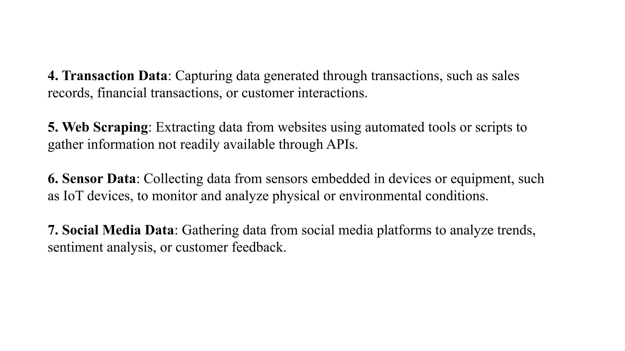 4. Transaction Data: Capturing data generated through transactions, such as sales
records, financial transactions, or customer interactions.
5. Web Scraping: Extracting data from websites using automated tools or scripts to
gather information not readily available through APIs.
6. Sensor Data: Collecting data from sensors embedded in devices or equipment, such
as IoT devices, to monitor and analyze physical or environmental conditions.
7. Social Media Data: Gathering data from social media platforms to analyze trends,
sentiment analysis, or customer feedback.
 