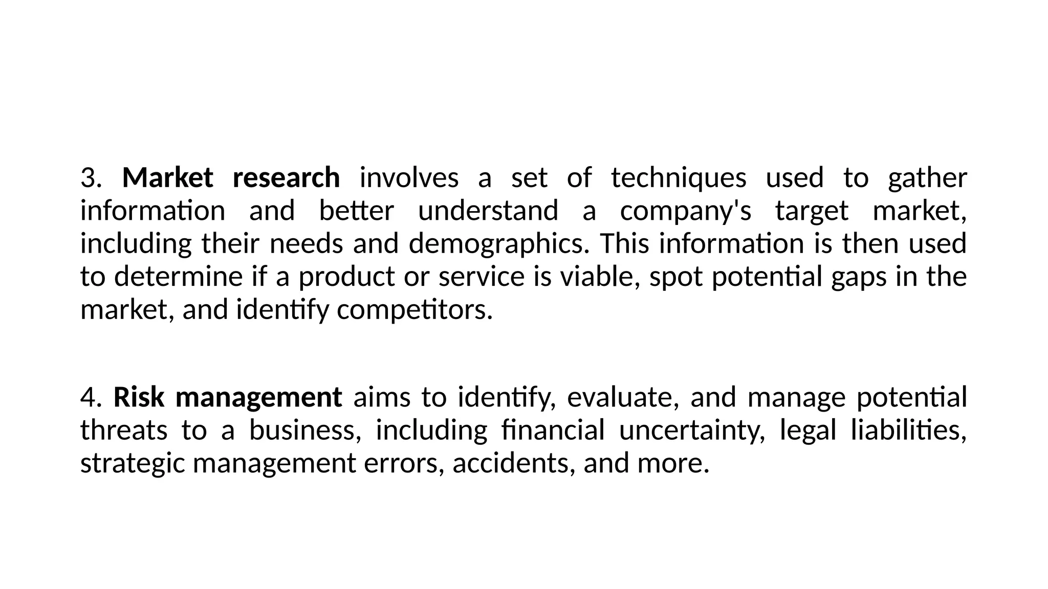 3. Market research involves a set of techniques used to gather
information and better understand a company's target market,
including their needs and demographics. This information is then used
to determine if a product or service is viable, spot potential gaps in the
market, and identify competitors.
4. Risk management aims to identify, evaluate, and manage potential
threats to a business, including financial uncertainty, legal liabilities,
strategic management errors, accidents, and more.
 