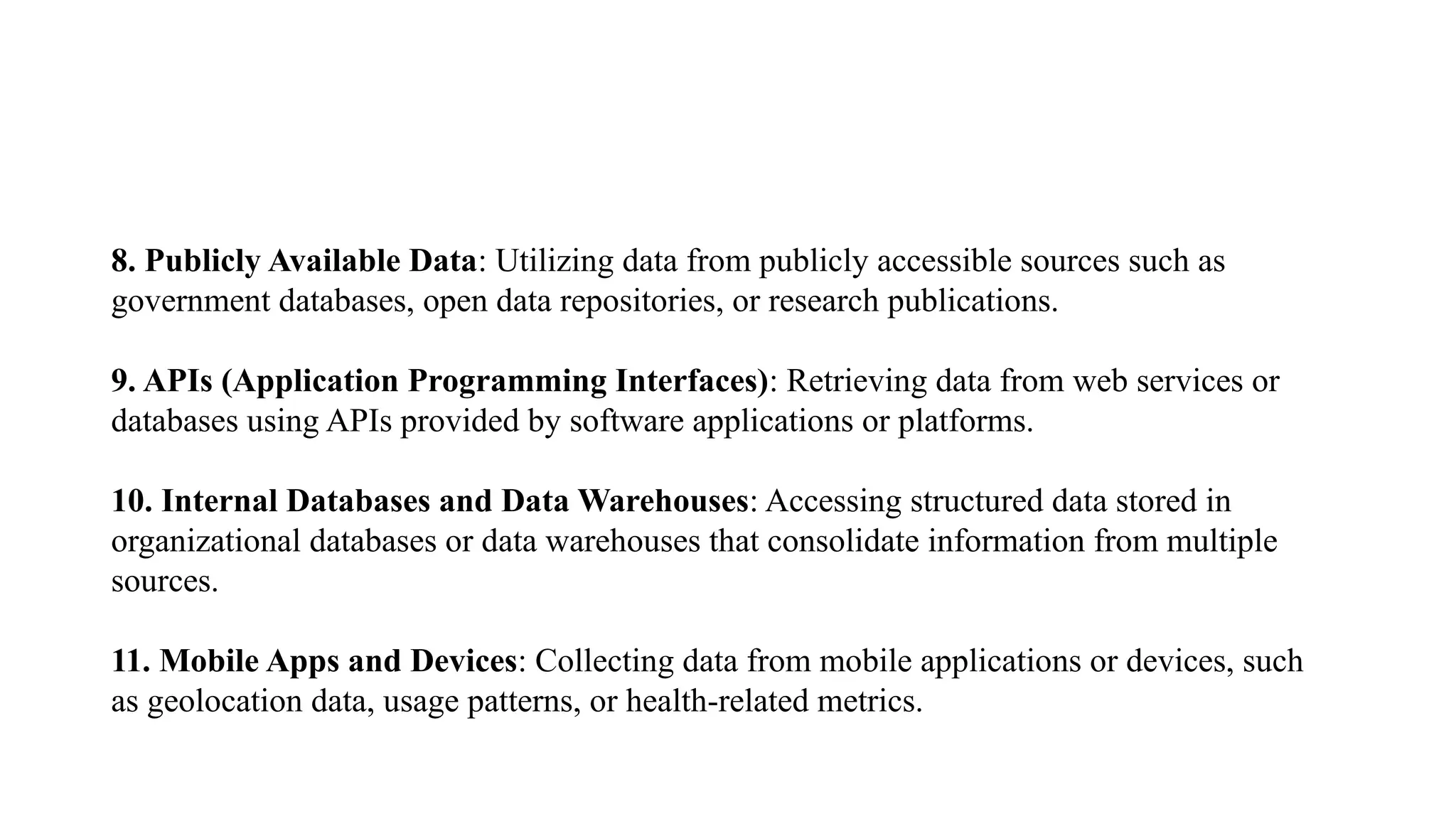 8. Publicly Available Data: Utilizing data from publicly accessible sources such as
government databases, open data repositories, or research publications.
9. APIs (Application Programming Interfaces): Retrieving data from web services or
databases using APIs provided by software applications or platforms.
10. Internal Databases and Data Warehouses: Accessing structured data stored in
organizational databases or data warehouses that consolidate information from multiple
sources.
11. Mobile Apps and Devices: Collecting data from mobile applications or devices, such
as geolocation data, usage patterns, or health-related metrics.
 