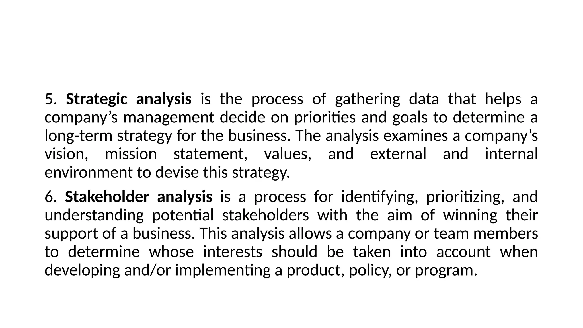 5. Strategic analysis is the process of gathering data that helps a
company’s management decide on priorities and goals to determine a
long-term strategy for the business. The analysis examines a company’s
vision, mission statement, values, and external and internal
environment to devise this strategy.
6. Stakeholder analysis is a process for identifying, prioritizing, and
understanding potential stakeholders with the aim of winning their
support of a business. This analysis allows a company or team members
to determine whose interests should be taken into account when
developing and/or implementing a product, policy, or program.
 