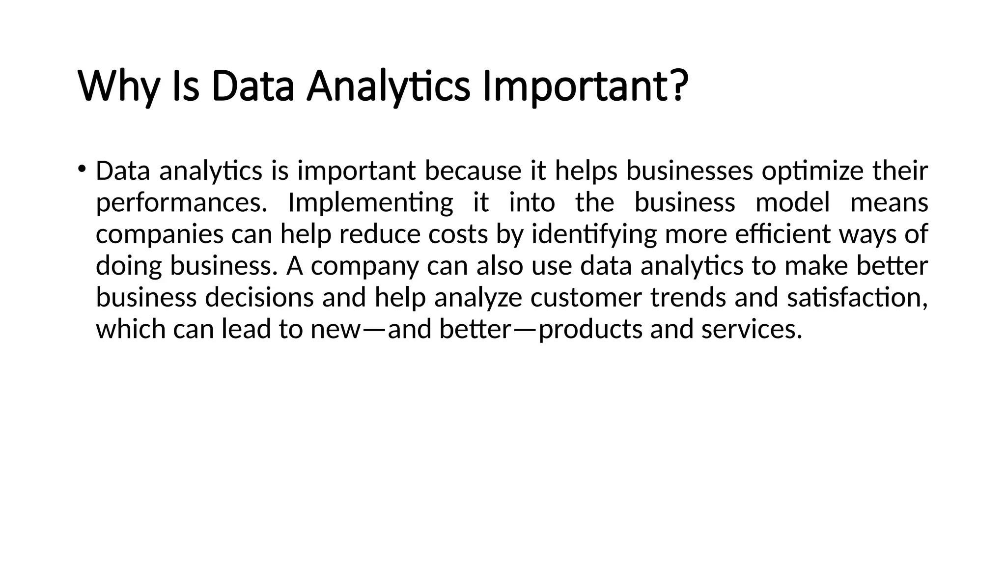 Why Is Data Analytics Important?
• Data analytics is important because it helps businesses optimize their
performances. Implementing it into the business model means
companies can help reduce costs by identifying more efficient ways of
doing business. A company can also use data analytics to make better
business decisions and help analyze customer trends and satisfaction,
which can lead to new—and better—products and services.
 