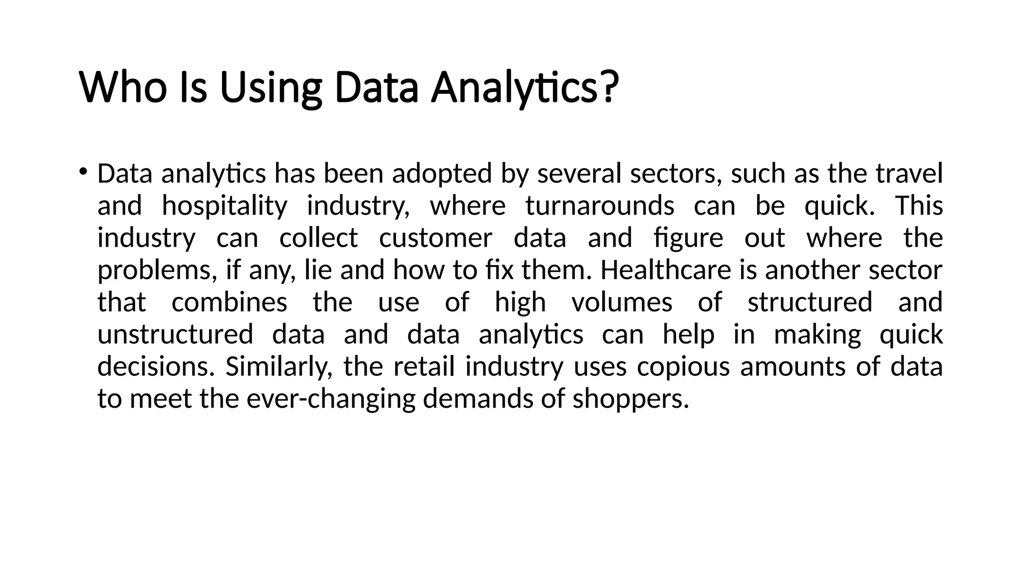 Who Is Using Data Analytics?
• Data analytics has been adopted by several sectors, such as the travel
and hospitality industry, where turnarounds can be quick. This
industry can collect customer data and figure out where the
problems, if any, lie and how to fix them. Healthcare is another sector
that combines the use of high volumes of structured and
unstructured data and data analytics can help in making quick
decisions. Similarly, the retail industry uses copious amounts of data
to meet the ever-changing demands of shoppers.
 