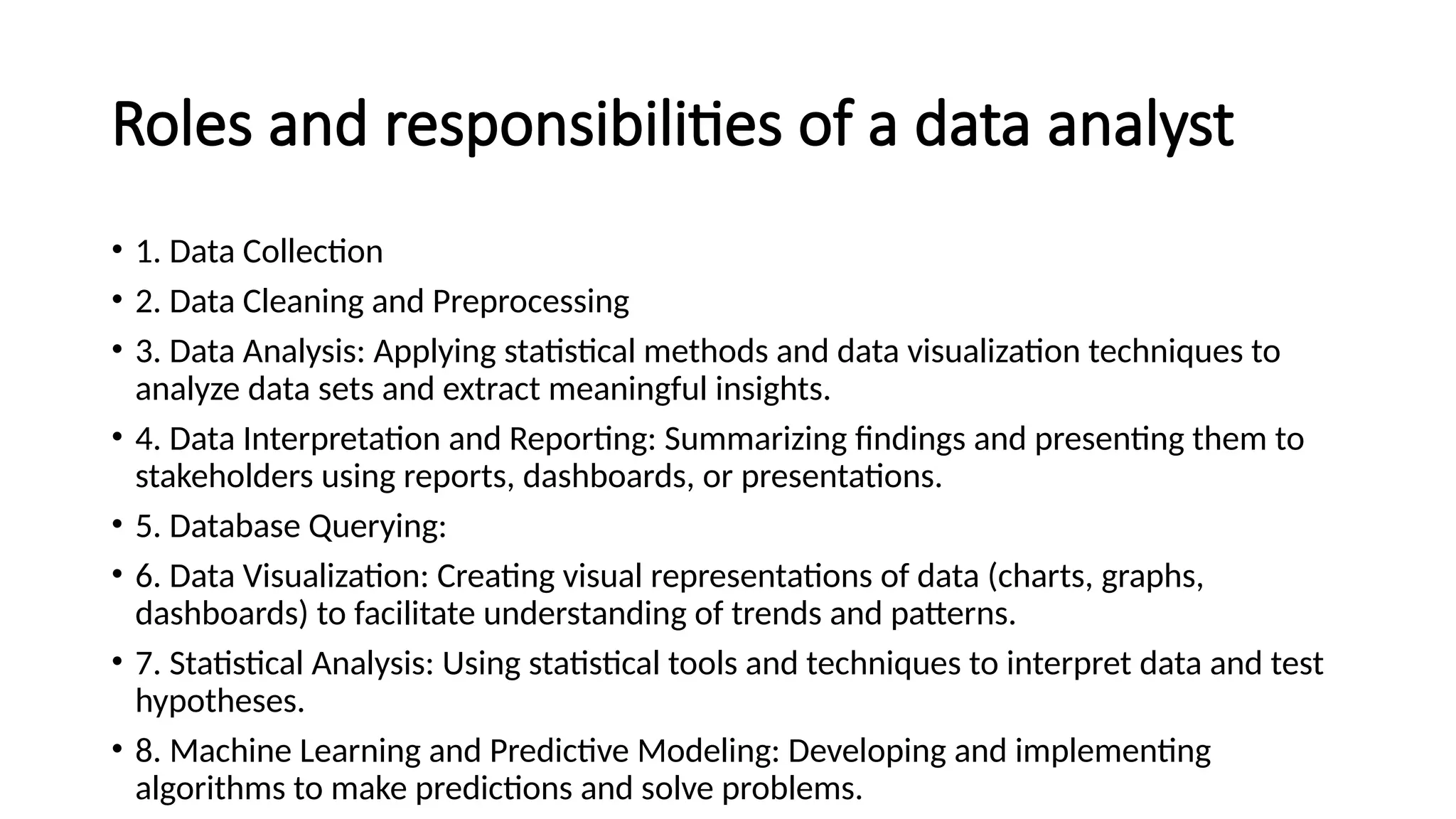 Roles and responsibilities of a data analyst
• 1. Data Collection
• 2. Data Cleaning and Preprocessing
• 3. Data Analysis: Applying statistical methods and data visualization techniques to
analyze data sets and extract meaningful insights.
• 4. Data Interpretation and Reporting: Summarizing findings and presenting them to
stakeholders using reports, dashboards, or presentations.
• 5. Database Querying:
• 6. Data Visualization: Creating visual representations of data (charts, graphs,
dashboards) to facilitate understanding of trends and patterns.
• 7. Statistical Analysis: Using statistical tools and techniques to interpret data and test
hypotheses.
• 8. Machine Learning and Predictive Modeling: Developing and implementing
algorithms to make predictions and solve problems.
 
