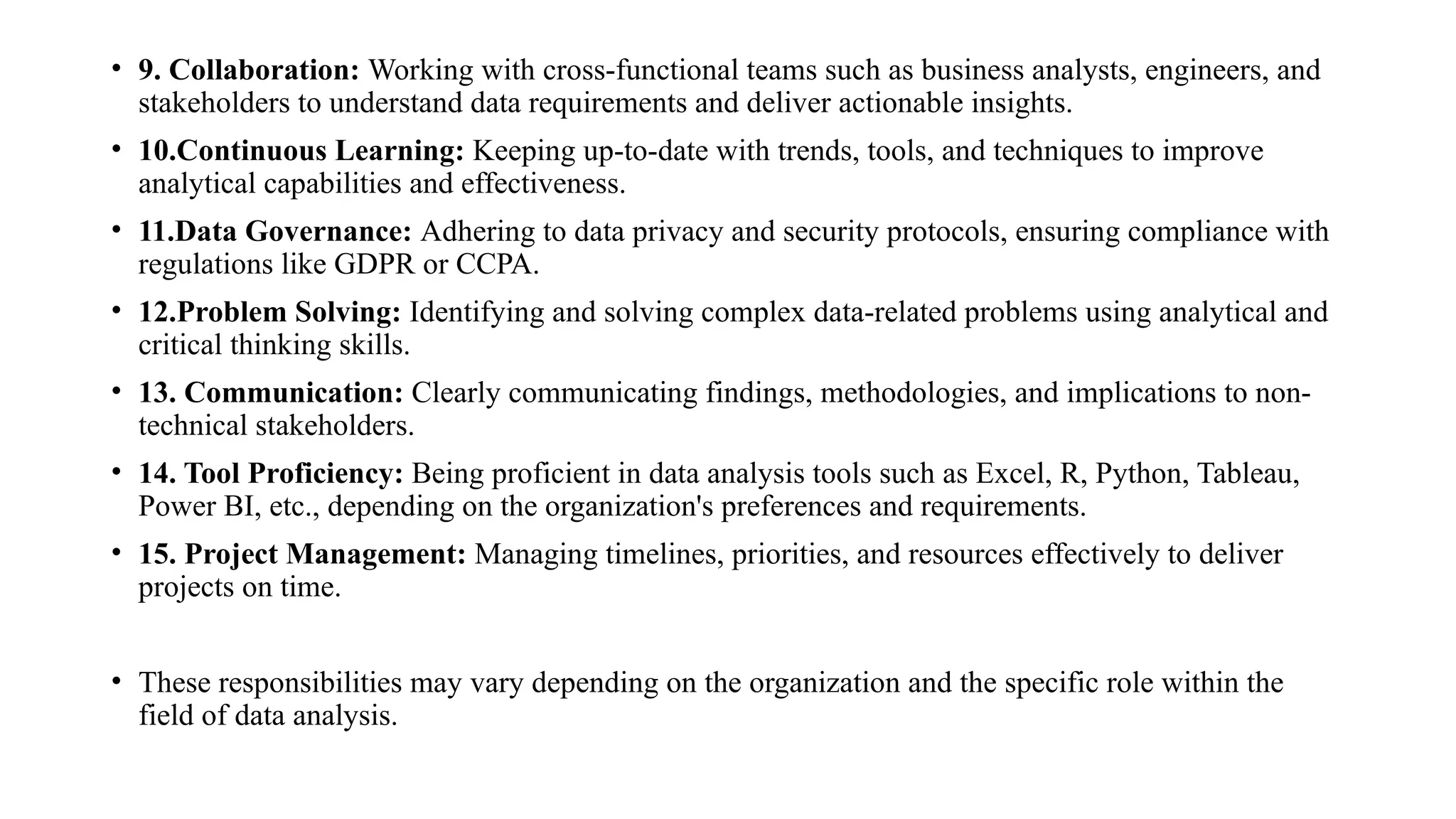• 9. Collaboration: Working with cross-functional teams such as business analysts, engineers, and
stakeholders to understand data requirements and deliver actionable insights.
• 10.Continuous Learning: Keeping up-to-date with trends, tools, and techniques to improve
analytical capabilities and effectiveness.
• 11.Data Governance: Adhering to data privacy and security protocols, ensuring compliance with
regulations like GDPR or CCPA.
• 12.Problem Solving: Identifying and solving complex data-related problems using analytical and
critical thinking skills.
• 13. Communication: Clearly communicating findings, methodologies, and implications to non-
technical stakeholders.
• 14. Tool Proficiency: Being proficient in data analysis tools such as Excel, R, Python, Tableau,
Power BI, etc., depending on the organization's preferences and requirements.
• 15. Project Management: Managing timelines, priorities, and resources effectively to deliver
projects on time.
• These responsibilities may vary depending on the organization and the specific role within the
field of data analysis.
 