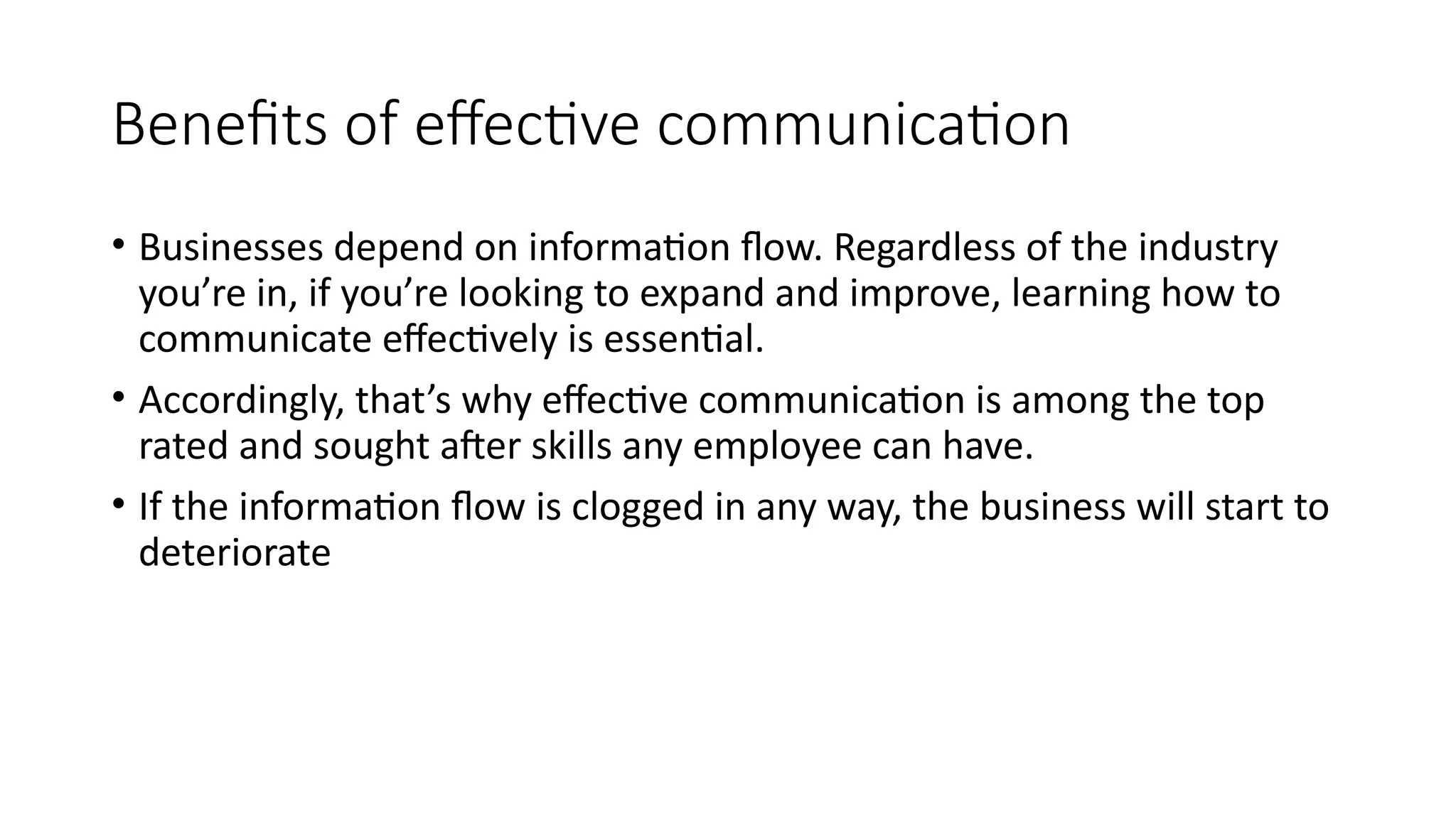 Benefits of effective communication
• Businesses depend on information flow. Regardless of the industry
you’re in, if you’re looking to expand and improve, learning how to
communicate effectively is essential.
• Accordingly, that’s why effective communication is among the top
rated and sought after skills any employee can have.
• If the information flow is clogged in any way, the business will start to
deteriorate
 