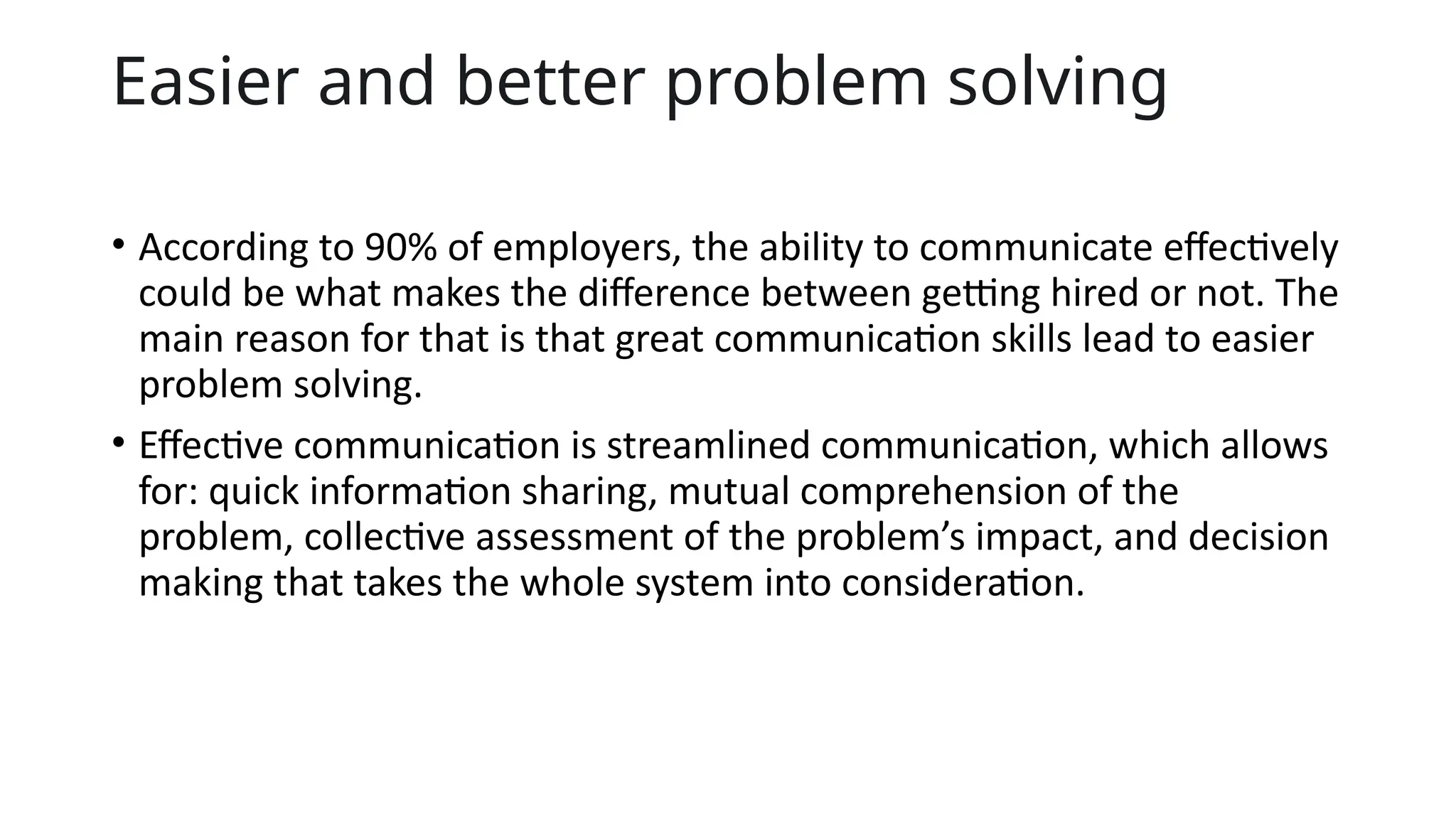 Easier and better problem solving
• According to 90% of employers, the ability to communicate effectively
could be what makes the difference between getting hired or not. The
main reason for that is that great communication skills lead to easier
problem solving.
• Effective communication is streamlined communication, which allows
for: quick information sharing, mutual comprehension of the
problem, collective assessment of the problem’s impact, and decision
making that takes the whole system into consideration.
 