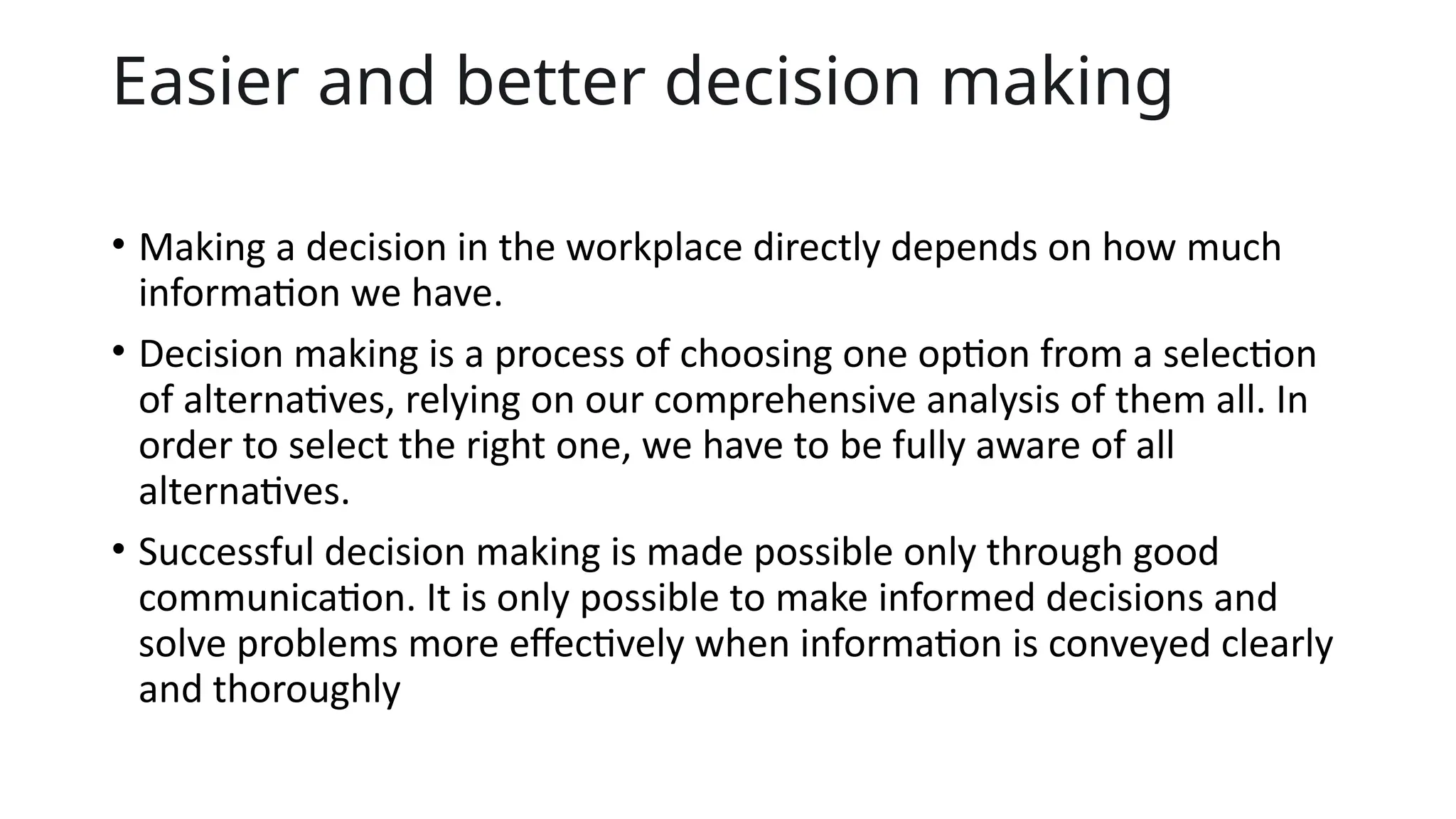 Easier and better decision making
• Making a decision in the workplace directly depends on how much
information we have.
• Decision making is a process of choosing one option from a selection
of alternatives, relying on our comprehensive analysis of them all. In
order to select the right one, we have to be fully aware of all
alternatives.
• Successful decision making is made possible only through good
communication. It is only possible to make informed decisions and
solve problems more effectively when information is conveyed clearly
and thoroughly
 