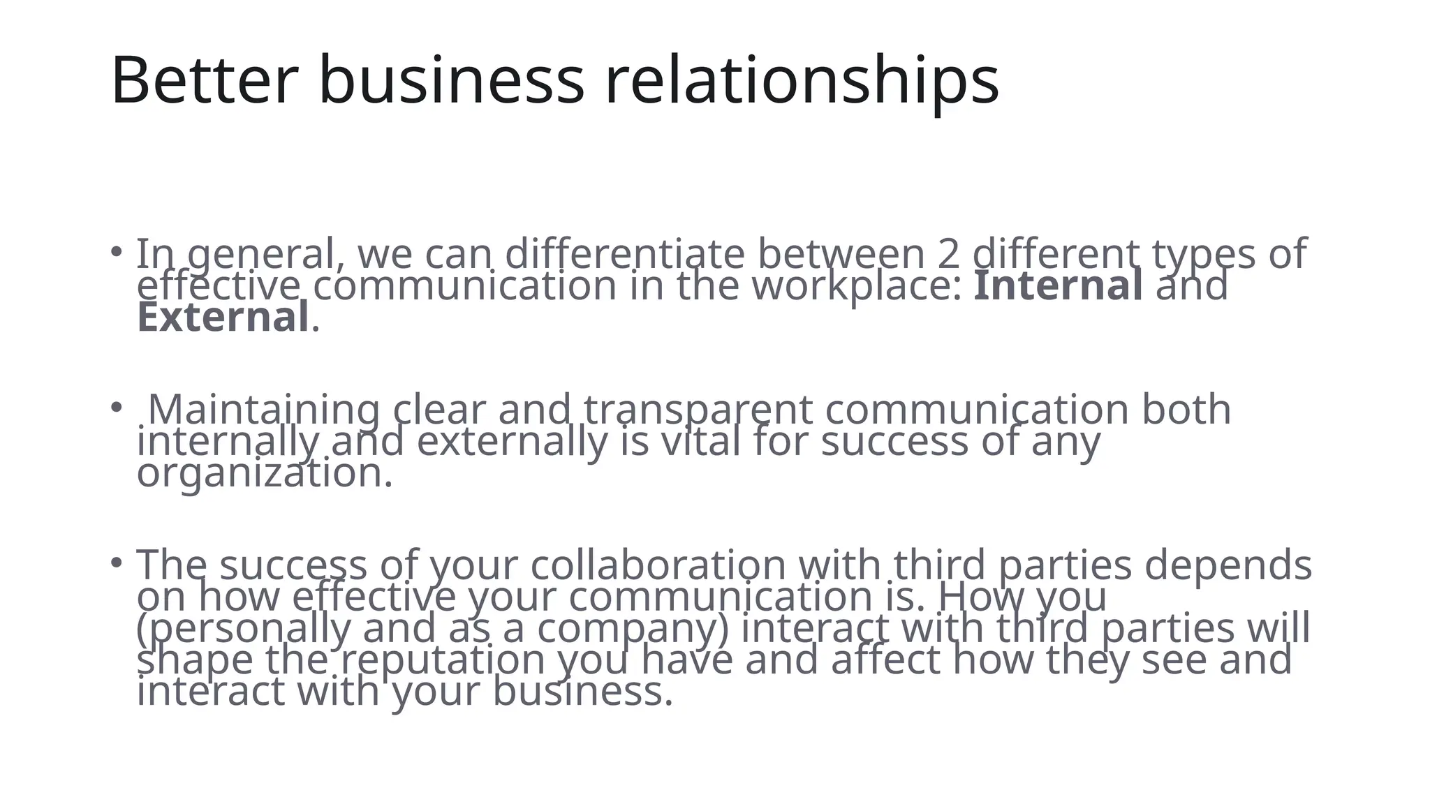 Better business relationships
• In general, we can differentiate between 2 different types of
effective communication in the workplace: Internal and
External.
• Maintaining clear and transparent communication both
internally and externally is vital for success of any
organization.
• The success of your collaboration with third parties depends
on how effective your communication is. How you
(personally and as a company) interact with third parties will
shape the reputation you have and affect how they see and
interact with your business.
 