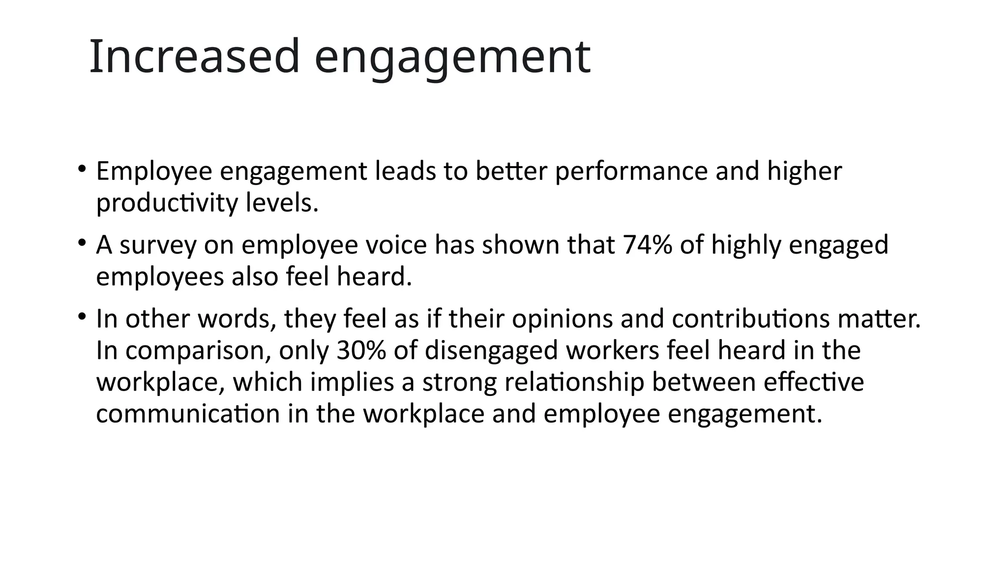 Increased engagement
• Employee engagement leads to better performance and higher
productivity levels.
• A survey on employee voice has shown that 74% of highly engaged
employees also feel heard.
• In other words, they feel as if their opinions and contributions matter.
In comparison, only 30% of disengaged workers feel heard in the
workplace, which implies a strong relationship between effective
communication in the workplace and employee engagement.
 