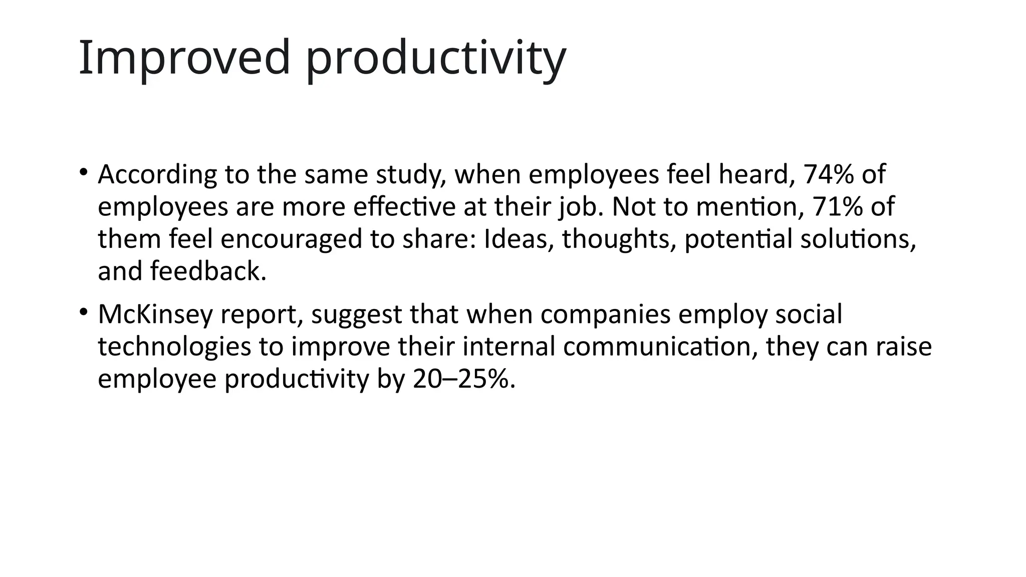 Improved productivity
• According to the same study, when employees feel heard, 74% of
employees are more effective at their job. Not to mention, 71% of
them feel encouraged to share: Ideas, thoughts, potential solutions,
and feedback.
• McKinsey report, suggest that when companies employ social
technologies to improve their internal communication, they can raise
employee productivity by 20–25%.
 